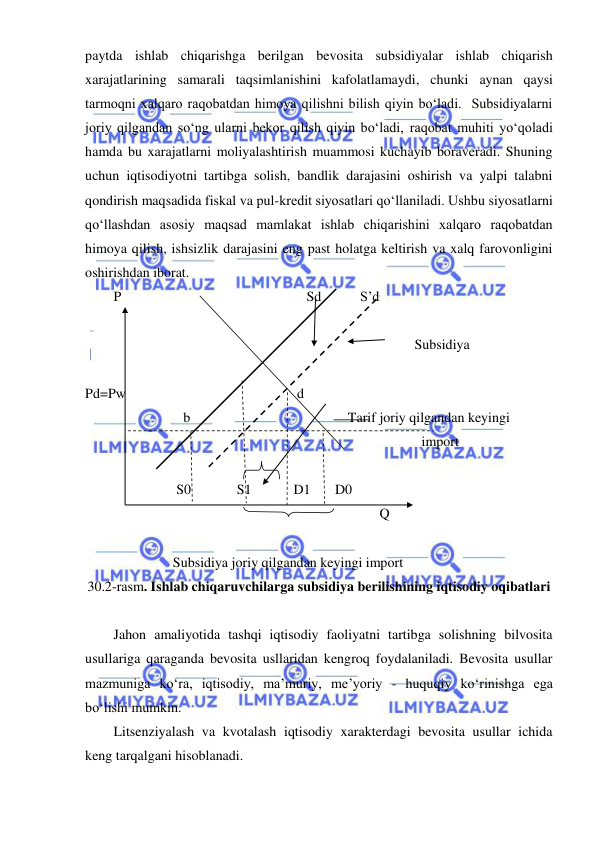  
 
paytda ishlab chiqarishga berilgan bevosita subsidiyalar ishlab chiqarish 
xarajatlarining samarali taqsimlanishini kafolatlamaydi, chunki aynan qaysi 
tarmoqni xalqaro raqobatdan himoya qilishni bilish qiyin boʻladi.  Subsidiyalarni 
joriy qilgandan soʻng ularni bekor qilish qiyin boʻladi, raqobat muhiti yoʻqoladi 
hamda bu xarajatlarni moliyalashtirish muammosi kuchayib boraveradi. Shuning 
uchun iqtisodiyotni tartibga solish, bandlik darajasini oshirish va yalpi talabni 
qondirish maqsadida fiskal va pul-kredit siyosatlari qoʻllaniladi. Ushbu siyosatlarni 
qoʻllashdan asosiy maqsad mamlakat ishlab chiqarishini xalqaro raqobatdan 
himoya qilish, ishsizlik darajasini eng past holatga keltirish va xalq farovonligini 
oshirishdan iborat. 
P                                                     Sd           S’d 
                                                                                           
                                                                                      Subsidiya     
 
Pd=Pw                                                 d 
                    b                                             Tarif joriy qilgandan keyingi  
                                                                                        import 
                                       
                  S0             S1            D1       D0              
                                                                            Q 
                          
                 Subsidiya joriy qilgandan keyingi import 
30.2-rasm. Ishlab chiqaruvchilarga subsidiya berilishining iqtisodiy oqibatlari 
 
Jahon amaliyotida tashqi iqtisodiy faoliyatni tartibga solishning bilvosita 
usullariga qaraganda bevosita usllaridan kengroq foydalaniladi. Bevosita usullar 
mazmuniga koʻra, iqtisodiy, ma’muriy, me’yoriy - huquqiy koʻrinishga ega 
boʻlishi mumkin. 
Litsenziyalash va kvotalash iqtisodiy xarakterdagi bevosita usullar ichida 
keng tarqalgani hisoblanadi. 
