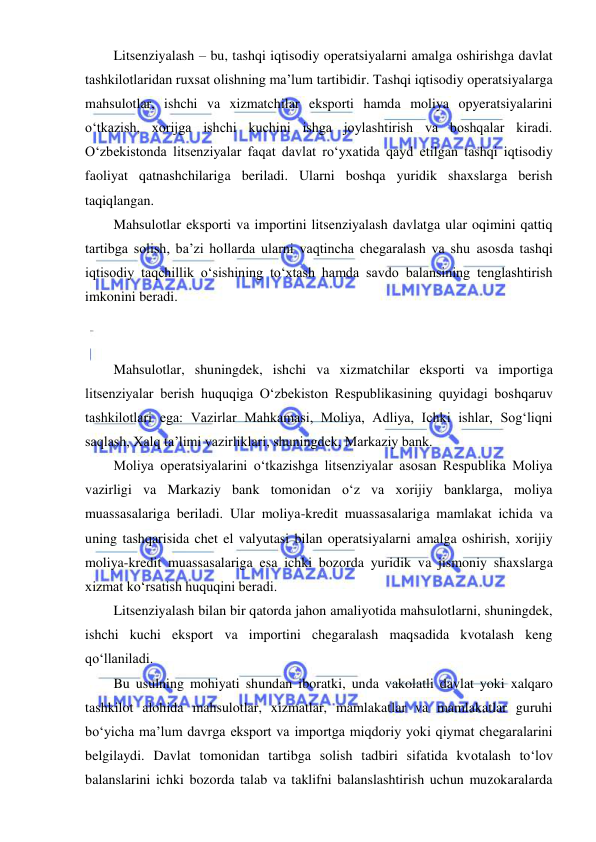  
 
Litsenziyalash – bu, tashqi iqtisodiy operatsiyalarni amalga oshirishga davlat 
tashkilotlaridan ruxsat olishning ma’lum tartibidir. Tashqi iqtisodiy operatsiyalarga 
mahsulotlar, ishchi va xizmatchilar eksporti hamda moliya opyeratsiyalarini 
oʻtkazish, xorijga ishchi kuchini ishga joylashtirish va boshqalar kiradi. 
Oʻzbekistonda litsenziyalar faqat davlat roʻyxatida qayd etilgan tashqi iqtisodiy 
faoliyat qatnashchilariga beriladi. Ularni boshqa yuridik shaxslarga berish 
taqiqlangan. 
Mahsulotlar eksporti va importini litsenziyalash davlatga ular oqimini qattiq 
tartibga solish, ba’zi hollarda ularni vaqtincha chegaralash va shu asosda tashqi 
iqtisodiy taqchillik oʻsishining toʻxtash hamda savdo balansining tenglashtirish 
imkonini beradi. 
 
 
Mahsulotlar, shuningdek, ishchi va xizmatchilar eksporti va importiga 
litsenziyalar berish huquqiga Oʻzbekiston Respublikasining quyidagi boshqaruv 
tashkilotlari ega: Vazirlar Mahkamasi, Moliya, Adliya, Ichki ishlar, Sogʻliqni 
saqlash, Xalq ta’limi vazirliklari, shuningdek, Markaziy bank. 
Moliya operatsiyalarini oʻtkazishga litsenziyalar asosan Respublika Moliya 
vazirligi va Markaziy bank tomonidan oʻz va xorijiy banklarga, moliya 
muassasalariga beriladi. Ular moliya-kredit muassasalariga mamlakat ichida va 
uning tashqarisida chet el valyutasi bilan operatsiyalarni amalga oshirish, xorijiy 
moliya-kredit muassasalariga esa ichki bozorda yuridik va jismoniy shaxslarga 
xizmat koʻrsatish huquqini beradi. 
Litsenziyalash bilan bir qatorda jahon amaliyotida mahsulotlarni, shuningdek, 
ishchi kuchi eksport va importini chegaralash maqsadida kvotalash keng 
qoʻllaniladi. 
Bu usulning mohiyati shundan iboratki, unda vakolatli davlat yoki xalqaro 
tashkilot alohida mahsulotlar, xizmatlar, mamlakatlar va mamlakatlar guruhi 
boʻyicha ma’lum davrga eksport va importga miqdoriy yoki qiymat chegaralarini 
belgilaydi. Davlat tomonidan tartibga solish tadbiri sifatida kvotalash toʻlov 
balanslarini ichki bozorda talab va taklifni balanslashtirish uchun muzokaralarda 
