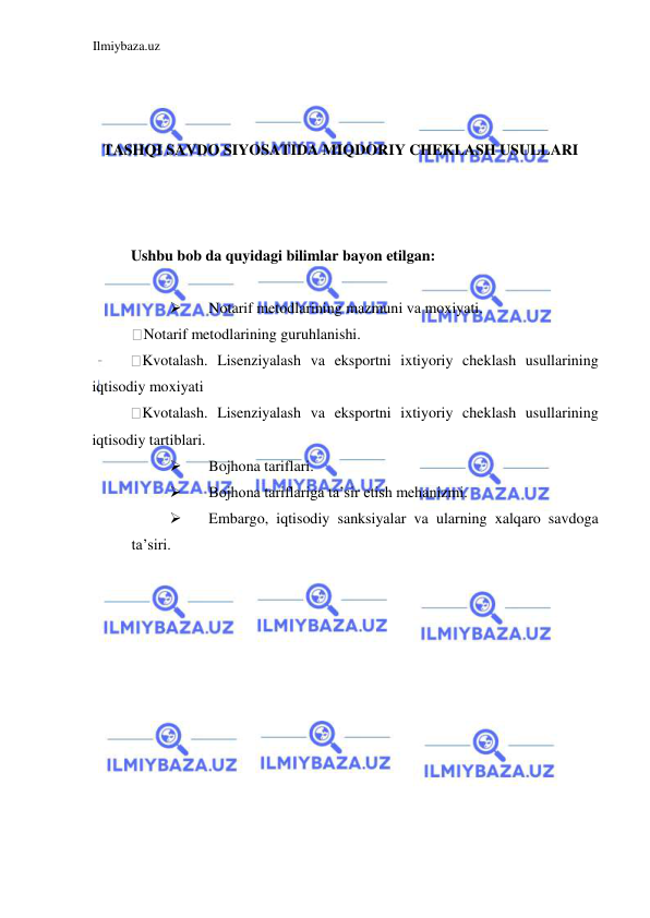 Ilmiybaza.uz 
 
 
 
 
TASHQI SAVDO SIYOSATIDA MIQDORIY CHEKLASH USULLARI 
  
 
 
Ushbu bob da quyidagi bilimlar bayon etilgan:  
 
 
Notarif metodlarining mazmuni va moxiyati.   
Notarif metodlarining guruhlanishi.  
Kvotalash. Lisenziyalash va eksportni ixtiyoriy cheklash usullarining 
iqtisodiy moxiyati  
Kvotalash. Lisenziyalash va eksportni ixtiyoriy cheklash usullarining 
iqtisodiy tartiblari.  
 
Bojhona tariflari.   
 
Bojhona tariflariga ta’sir etish mehanizmi.  
 
Embargo, iqtisodiy sanksiyalar va ularning xalqaro savdoga 
ta’siri.  
 
 
 
 
 
 
 
 
 
 
 
