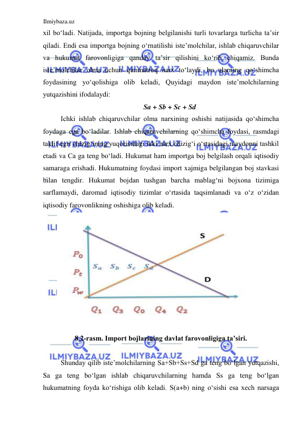 Ilmiybaza.uz 
 
xil boʻladi. Natijada, importga bojning belgilanishi turli tovarlarga turlicha ta’sir 
qiladi. Endi esa importga bojning oʻrnatilishi iste’molchilar, ishlab chiqaruvchilar 
va hukumat farovonligiga qanday ta’sir qilishini koʻrib chiqamiz. Bunda 
iste’molchilar olma uchun qimmatroq narx toʻlaydi, bu ularning qoʻshimcha 
foydasining yoʻqolishiga olib keladi, Quyidagi maydon iste’molchilarning 
yutqazishini ifodalaydi:  
Sa + Sb + Sc + Sd  
Ichki ishlab chiqaruvchilar olma narxining oshishi natijasida qoʻshimcha 
foydaga ega boʻladilar. Ishlab chiqaruvchilarning qoʻshimcha foydasi, rasmdagi 
taklif egri chizigʻining yuqorisidagi ikki narx chizigʻi oʻrtasidagi maydonni tashkil 
etadi va Са ga teng boʻladi. Hukumat ham importga boj belgilash orqali iqtisodiy 
samaraga erishadi. Hukumatning foydasi import xajmiga belgilangan boj stavkasi 
bilan tengdir. Hukumat bojdan tushgan barcha mablagʻni bojxona tizimiga 
sarflamaydi, daromad iqtisodiy tizimlar oʻrtasida taqsimlanadi va oʻz oʻzidan 
iqtisodiy farovonlikning oshishiga olib keladi.  
  
8.2-rasm. Import bojlarining davlat farovonligiga ta’siri.  
  
Shunday qilib iste’molchilarning Sа+Sb+Ss+Sd ga teng boʻlgan yutqazishi, 
Sа ga teng boʻlgan ishlab chiqaruvchilarning hamda Ss ga teng boʻlgan 
hukumatning foyda koʻrishiga olib keladi. S(а+b) ning oʻsishi esa xech narsaga 

