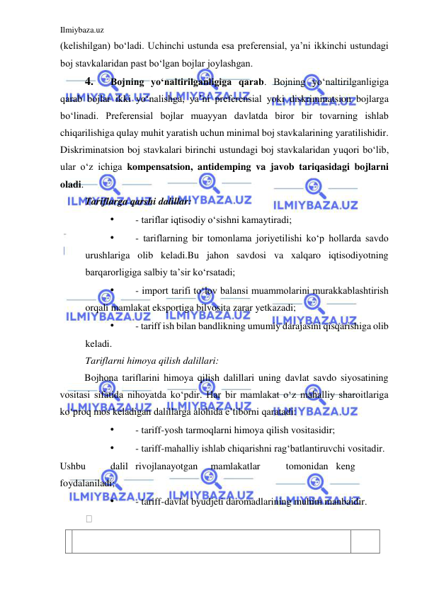 Ilmiybaza.uz 
 
(kelishilgan) boʻladi. Uchinchi ustunda esa preferensial, ya’ni ikkinchi ustundagi 
boj stavkalaridan past boʻlgan bojlar joylashgan.  
4. 
Bojning yoʻnaltirilganligiga qarab. Bojning yoʻnaltirilganligiga 
qarab bojlar ikki yoʻnalishga, ya’ni preferensial yoki diskriminatsion bojlarga 
boʻlinadi. Preferensial bojlar muayyan davlatda biror bir tovarning ishlab 
chiqarilishiga qulay muhit yaratish uchun minimal boj stavkalarining yaratilishidir. 
Diskriminatsion boj stavkalari birinchi ustundagi boj stavkalaridan yuqori boʻlib, 
ular oʻz ichiga kompensatsion, antidemping va javob tariqasidagi bojlarni 
oladi.  
Tariflarga qarshi dalillar:  
• 
- tariflar iqtisodiy oʻsishni kamaytiradi;  
• 
- tariflarning bir tomonlama joriyetilishi koʻp hollarda savdo 
urushlariga olib keladi.Bu jahon savdosi va xalqaro iqtisodiyotning 
barqarorligiga salbiy ta’sir koʻrsatadi;  
• 
- import tarifi toʻlov balansi muammolarini murakkablashtirish 
orqali mamlakat eksportiga bilvosita zarar yetkazadi;  
• 
- tariff ish bilan bandlikning umumiy darajasini qisqarishiga olib 
keladi.  
Tariflarni himoya qilish dalillari:  
Bojhona tariflarini himoya qilish dalillari uning davlat savdo siyosatining 
vositasi sifatida nihoyatda koʻpdir. Har bir mamlakat oʻz mahalliy sharoitlariga 
koʻproq mos keladigan dalillarga alohida e’tiborni qaratadi:  
• 
- tariff-yosh tarmoqlarni himoya qilish vositasidir;  
• 
- tariff-mahalliy ishlab chiqarishni ragʻbatlantiruvchi vositadir.  
Ushbu  
dalil  rivojlanayotgan  
mamlakatlar  
tomonidan  keng 
foydalaniladi;  
• 
- tariff-davlat byudjeti daromadlarining muhim manbaidir.  
   
    
  
