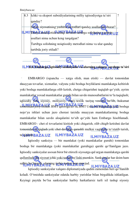 Ilmiybaza.uz 
 
  8.3  Ichki va eksport subsidiyalarining milliy iqtisodiyotga ta’siri 
qanday?  
Savdo siyosatining yashirin metodlari qanday usullardan iborat?  
Dunyo amaliyotida tashqi savdoni tartibga solishning yashirin 
usullari nima uchun keng tarqalgan?  
Tartibga solishning noiqtisodiy metodlari nima va ular qanday 
tartibda joriy etiladi?  
 ?  
   
  
  
  
  
8.4. Embargo, iqtisodiy sanksiyalar va ularning xalqaro  savdoga ta’siri  
  
EMBARGO (ispancha — xatga olish, man etish) — davlat tomonidan 
muayyan tovarlar, xizmatlar, valyuta yoki boshqa boyliklarni mamlakatga keltirish 
yoki boshqa mamlakatlarga olib ketish, chetga chiqarishni taqiqlab qoʻyish; ayrim 
mamlakatlar yoxud mamlakatlar guruhi bilan savdo munosabatlarini toʻla taqiqlash; 
iqtisodiy yoki siyosiy, moliyaviy, ilmiy-texlik taziyq vositasi boʻlib, hukumat 
tomonidan joriy etiladi. BMT qaroriga koʻra, BMT Ustavini buzganligi yoki boshqa 
nojoʻya ishlari uchun jazo chorasi tarzida muayyan mamlakatlarning boshqa 
mamlakatlar bilan savdo aloqalarini toʻsib qoʻyshi ham Embargo hisoblanadi. 
EMBARGO - chet el tovarlarini kiritish yoki chiqarish, olib chiqib ketishni davlat 
tomonidan ta’qiqlash yoki chet davlatga qarashli mulkni vaqtincha toʻxtatib turish, 
ta’qiqlash.  
Iqtisodiy sanksiya — bir mamlakat (yoki mamlakatlar guruhi) tomonidan 
boshqa bir mamlakatga (yoki mamlakatlar guruhiga) qarshi qoʻllanilgan jazo. 
Iqtisodiy sanksiyalar asosan biror bir etirozli siyosatga qul urgan mamlakatga qarshi 
qullaniladi. Bu siyosat ichki yoki tashqi boʻlishi mumkin. Sanksiyalar har doim ham 
salbiy boʻlmaydi, ularning ijobiy turlari ham mavjud.  
Iqtisodiy sanksiyalar xalqaro diplomatiyada qadim zamondan beri qoʻllanilib 
keladi. Oʻtmishda sanksiyalar odatda harbiy yurishlar bilan birgalikda ishlatilgan. 
Keyingi paytda boʻlsa sanksiyalar harbiy harkatlarsiz turli xil tashqi siyosiy 
