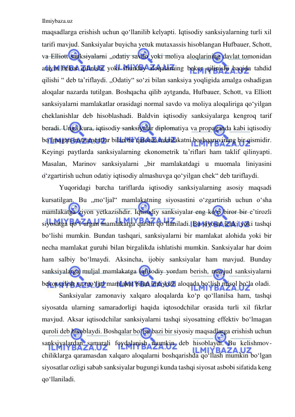 Ilmiybaza.uz 
 
maqsadlarga erishish uchun qoʻllanilib kelyapti. Iqtisodiy sanksiyalarning turli xil 
tarifi mavjud. Sanksiyalar buyicha yetuk mutaxassis hisoblangan Hufbauer, Schott, 
va Elliott sanksiyalarni „odatiy savdo yoki moliya aloqlarining davlat tomonidan 
atayin bekor qilinishi yoki shunday aloqalarning bekor qilinishi haqida tahdid 
qilishi “ deb taʼriflaydi. „Odatiy“ soʻzi bilan sanksiya yoqligida amalga oshadigan 
aloqalar nazarda tutilgan. Boshqacha qilib aytganda, Hufbauer, Schott, va Elliott 
sanksiyalarni mamlakatlar orasidagi normal savdo va moliya aloqaliriga qoʻyilgan 
cheklanishlar deb hisoblashadi. Baldvin iqtisodiy sanksiyalarga kengroq tarif 
beradi. Unga kura, iqtisodiy sanksiyalar diplomatiya va propaganda kabi iqtisodiy 
boʻlmagan instrumentlar bilan bir qatorda mamlakatni boshqaruvining bir qismidir. 
Keyingi paytlarda sanksiyalarning ekonometrik taʼriflari ham taklif qilinyapti. 
Masalan, Marinov sanksiyalarni „bir mamlakatdagi u muomala liniyasini 
oʻzgartirish uchun odatiy iqtisodiy almashuvga qoʻyilgan chek“ deb tariflaydi.  
Yuqoridagi barcha tariflarda iqtisodiy sanksiyalarning asosiy maqsadi 
kursatilgan. Bu „moʻljal“ mamlakatning siyosastini oʻzgartirish uchun oʻsha 
mamlakatga ziyon yetkazishdir. Iqtisodiy sanksiyalar eng koʻp biror bir e’tirozli 
siyosatga qoʻl urgan mamlakatga qarshi qoʻllaniladi. Bu siyosat ichki yoki tashqi 
boʻlishi mumkin. Bundan tashqari, sanksiyalarni bir mamlakat alohida yoki bir 
necha mamlakat guruhi bilan birgalikda ishlatishi mumkin. Sanksiyalar har doim 
ham salbiy boʻlmaydi. Aksincha, ijobiy sanksiyalar ham mavjud. Bunday 
sanksiyalarga muljal mamlakatga iqtisodiy yordam berish, mavjud sanksiyalarni 
bekor qilish va moʻljal mamlakat bilan imtiyozli aloqada boʻlish misol boʻla oladi.  
Sanksiyalar zamonaviy xalqaro aloqalarda koʻp qoʻllanilsa ham, tashqi 
siyosatda ularning samaradorligi haqida iqtosodchilar orasida turli xil fikrlar 
mavjud. Aksar iqtisodchilar sanksiyalarni tashqi siyosatning effektiv boʻlmagan 
quroli deb hisoblaydi. Boshqalar boʻlsa bazi bir siyosiy maqsadlarga erishish uchun 
sanksiyalardan samarali foydalanish mumkin deb hisoblaydi. Bu kelishmov- 
chiliklarga qaramasdan xalqaro aloqalarni boshqarishda qoʻllash mumkin boʻlgan 
siyosatlar ozligi sabab sanksiyalar bugungi kunda tashqi siyosat asbobi sifatida keng 
qoʻllaniladi.  
