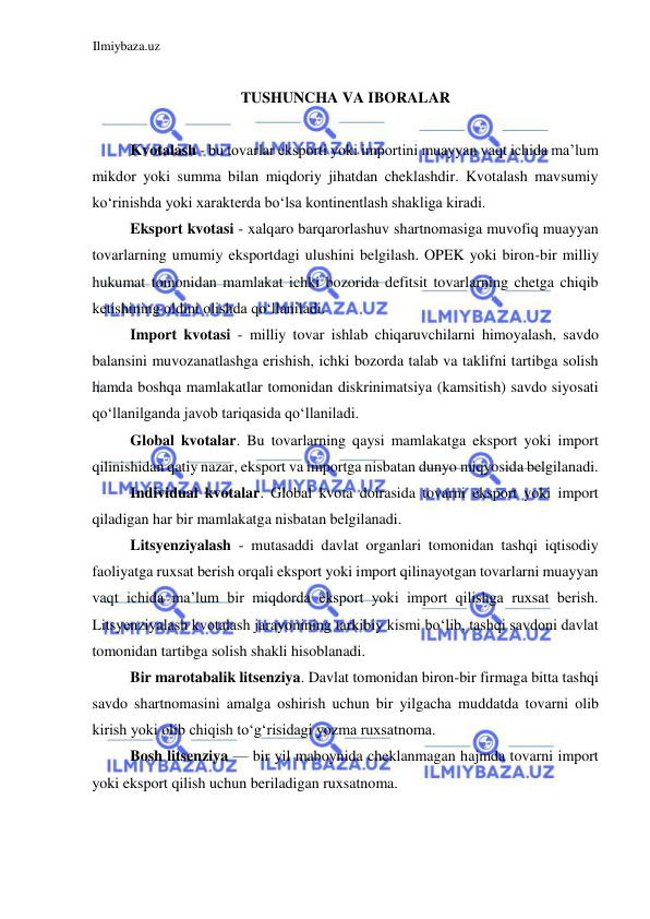 Ilmiybaza.uz 
 
  
TUSHUNCHA VA IBORALAR  
  
Kvotalash - bu tovarlar eksporti yoki importini muayyan vaqt ichida ma’lum 
mikdor yoki summa bilan miqdoriy jihatdan cheklashdir. Kvotalash mavsumiy 
koʻrinishda yoki xarakterda boʻlsa kontinentlash shakliga kiradi.  
Eksport kvotasi - xalqaro barqarorlashuv shartnomasiga muvofiq muayyan 
tovarlarning umumiy eksportdagi ulushini belgilash. OPEK yoki biron-bir milliy 
hukumat tomonidan mamlakat ichki bozorida defitsit tovarlarning chetga chiqib 
ketishining oldini olishda qoʻllaniladi.  
Import kvotasi - milliy tovar ishlab chiqaruvchilarni himoyalash, savdo 
balansini muvozanatlashga erishish, ichki bozorda talab va taklifni tartibga solish 
hamda boshqa mamlakatlar tomonidan diskrinimatsiya (kamsitish) savdo siyosati 
qoʻllanilganda javob tariqasida qoʻllaniladi.   
Global kvotalar. Bu tovarlarning qaysi mamlakatga eksport yoki import 
qilinishidan qatiy nazar, eksport va importga nisbatan dunyo miqyosida belgilanadi.  
Individual kvotalar. Global kvota doirasida tovarni eksport yoki import 
qiladigan har bir mamlakatga nisbatan belgilanadi.   
Litsyenziyalash - mutasaddi davlat organlari tomonidan tashqi iqtisodiy 
faoliyatga ruxsat berish orqali eksport yoki import qilinayotgan tovarlarni muayyan 
vaqt ichida ma’lum bir miqdorda eksport yoki import qilishga ruxsat berish. 
Litsyenziyalash kvotalash jarayonining tarkibiy kismi boʻlib, tashqi savdoni davlat 
tomonidan tartibga solish shakli hisoblanadi.  
Bir marotabalik litsenziya. Davlat tomonidan biron-bir firmaga bitta tashqi 
savdo shartnomasini amalga oshirish uchun bir yilgacha muddatda tovarni olib 
kirish yoki olib chiqish toʻgʻrisidagi yozma ruxsatnoma.  
Bosh litsenziya — bir yil maboynida cheklanmagan hajmda tovarni import 
yoki eksport qilish uchun beriladigan ruxsatnoma.  
