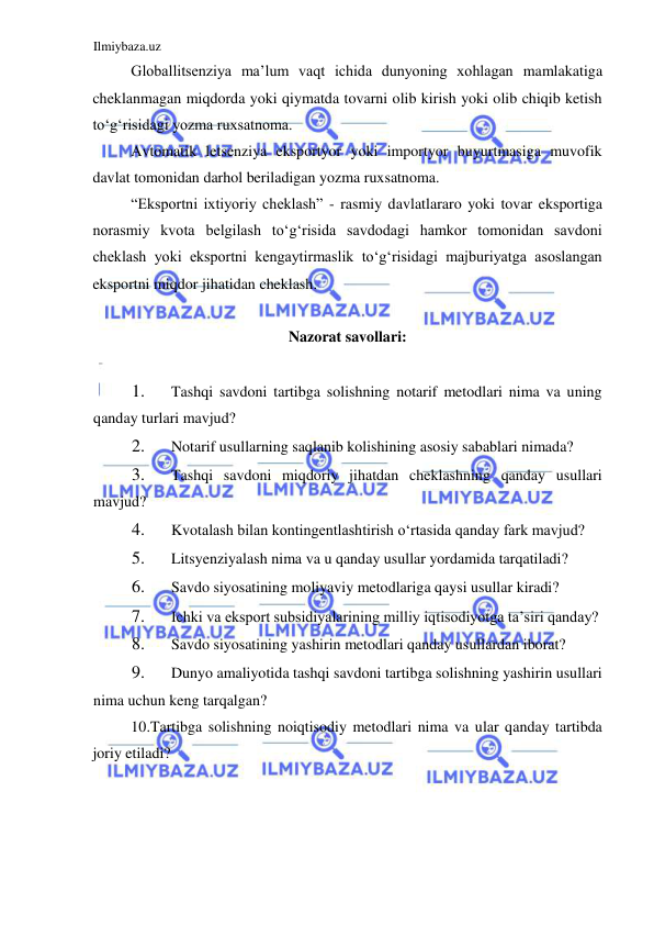 Ilmiybaza.uz 
 
Globallitsenziya ma’lum vaqt ichida dunyoning xohlagan mamlakatiga 
cheklanmagan miqdorda yoki qiymatda tovarni olib kirish yoki olib chiqib ketish 
toʻgʻrisidagi yozma ruxsatnoma.  
Avtomatik letsenziya eksportyor yoki importyor buyurtmasiga muvofik 
davlat tomonidan darhol beriladigan yozma ruxsatnoma.  
“Eksportni ixtiyoriy cheklash” - rasmiy davlatlararo yoki tovar eksportiga 
norasmiy kvota belgilash toʻgʻrisida savdodagi hamkor tomonidan savdoni 
cheklash yoki eksportni kengaytirmaslik toʻgʻrisidagi majburiyatga asoslangan 
eksportni miqdor jihatidan cheklash.  
  
Nazorat savollari:  
  
1. 
Tashqi savdoni tartibga solishning notarif metodlari nima va uning 
qanday turlari mavjud?  
2. 
Notarif usullarning saqlanib kolishining asosiy sabablari nimada?  
3. 
Tashqi savdoni miqdoriy jihatdan cheklashning qanday usullari 
mavjud?  
4. 
Kvotalash bilan kontingentlashtirish oʻrtasida qanday fark mavjud?  
5. 
Litsyenziyalash nima va u qanday usullar yordamida tarqatiladi?  
6. 
Savdo siyosatining moliyaviy metodlariga qaysi usullar kiradi?  
7. 
Ichki va eksport subsidiyalarining milliy iqtisodiyotga ta’siri qanday?  
8. 
Savdo siyosatining yashirin metodlari qanday usullardan iborat?  
9. 
Dunyo amaliyotida tashqi savdoni tartibga solishning yashirin usullari 
nima uchun keng tarqalgan?  
10.Tartibga solishning noiqtisodiy metodlari nima va ular qanday tartibda 
joriy etiladi?  
 
