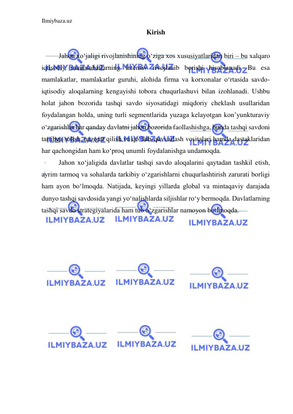 Ilmiybaza.uz 
 
Kirish  
  
Jahon xoʻjaligi rivojlanishining oʻziga xos xususiyatlaridan biri – bu xalqaro 
iqtisodiy munosabatlarning intensiv rivojlanib borishi hisoblanadi. Bu esa 
mamlakatlar, mamlakatlar guruhi, alohida firma va korxonalar oʻrtasida savdo-
iqtisodiy aloqalarning kengayishi tobora chuqurlashuvi bilan izohlanadi. Ushbu 
holat jahon bozorida tashqi savdo siyosatidagi miqdoriy cheklash usullaridan 
foydalangan holda, uning turli segmentlarida yuzaga kelayotgan kon’yunkturaviy 
oʻzgarishlar har qanday davlatni jahon bozorida faollashishga, bunda tashqi savdoni 
tartibga solish, nazorat qilish va qoʻllab-quvvatlash vositalari hamda dastaklaridan 
har qachongidan ham koʻproq unumli foydalanishga undamoqda.   
Jahon xoʻjaligida davlatlar tashqi savdo aloqalarini qaytadan tashkil etish, 
ayrim tarmoq va sohalarda tarkibiy oʻzgarishlarni chuqurlashtirish zarurati borligi 
ham ayon boʻlmoqda. Natijada, keyingi yillarda global va mintaqaviy darajada 
dunyo tashqi savdosida yangi yoʻnalishlarda siljishlar roʻy bermoqda. Davlatlarning 
tashqi savdo strategiyalarida ham tub oʻzgarishlar namoyon boʻlmoqda.  
  
 
 
 
 
 
 
 
 
 
 
 
 
 
