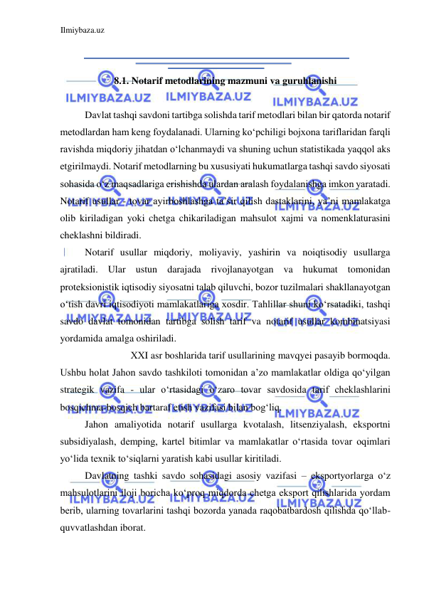 Ilmiybaza.uz 
 
  
 
  
  
8.1. Notarif metodlarining mazmuni va guruhlanishi  
  
Davlat tashqi savdoni tartibga solishda tarif metodlari bilan bir qatorda notarif 
metodlardan ham keng foydalanadi. Ularning koʻpchiligi bojxona tariflaridan farqli 
ravishda miqdoriy jihatdan oʻlchanmaydi va shuning uchun statistikada yaqqol aks 
etgirilmaydi. Notarif metodlarning bu xususiyati hukumatlarga tashqi savdo siyosati 
sohasida oʻz maqsadlariga erishishda ulardan aralash foydalanishga imkon yaratadi. 
Notarif usullar - tovar ayirboshlashga ta’sir qilish dastaklarini, ya’ni mamlakatga 
olib kiriladigan yoki chetga chikariladigan mahsulot xajmi va nomenklaturasini 
cheklashni bildiradi.   
Notarif usullar miqdoriy, moliyaviy, yashirin va noiqtisodiy usullarga 
ajratiladi. Ular ustun darajada rivojlanayotgan va hukumat tomonidan 
proteksionistik iqtisodiy siyosatni talab qiluvchi, bozor tuzilmalari shakllanayotgan 
oʻtish davri iqtisodiyoti mamlakatlariga xosdir. Tahlillar shuni koʻrsatadiki, tashqi 
savdo davlat tomonidan tartibga solish tarif va notarif usullar kombinatsiyasi 
yordamida amalga oshiriladi.   
ХХI asr boshlarida tarif usullarining mavqyei pasayib bormoqda.  
Ushbu holat Jahon savdo tashkiloti tomonidan a’zo mamlakatlar oldiga qoʻyilgan 
strategik vazifa - ular oʻrtasidagi oʻzaro tovar savdosida tarif cheklashlarini 
bosqichma-bosqich bartaraf etish vazifasi bilan bogʻliq.  
Jahon amaliyotida notarif usullarga kvotalash, litsenziyalash, eksportni 
subsidiyalash, demping, kartel bitimlar va mamlakatlar oʻrtasida tovar oqimlari 
yoʻlida texnik toʻsiqlarni yaratish kabi usullar kiritiladi.  
Davlatning tashki savdo sohasidagi asosiy vazifasi – eksportyorlarga oʻz 
mahsulotlarini iloji boricha koʻproq miqdorda chetga eksport qilishlarida yordam 
berib, ularning tovarlarini tashqi bozorda yanada raqobatbardosh qilishda qoʻllab-
quvvatlashdan iborat.  
