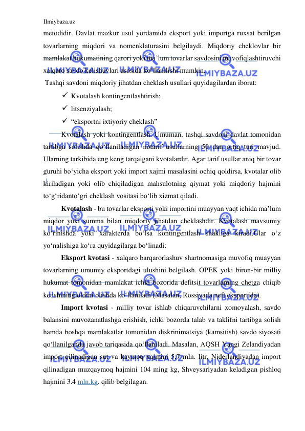 Ilmiybaza.uz 
 
metodidir. Davlat mazkur usul yordamida eksport yoki importga ruxsat berilgan 
tovarlarning miqdori va nomenklaturasini belgilaydi. Miqdoriy cheklovlar bir 
mamlakat hukumatining qarori yoki ma’lum tovarlar savdosini muvofiqlashtiruvchi 
xalqaro savdo kelishuvlari asosida koʻllanilishi mumkin.  
 Tashqi savdoni miqdoriy jihatdan cheklash usullari quyidagilardan iborat:  
 Kvotalash kontingentlashtirish;   
 litsenziyalash;  
 “eksportni ixtiyoriy cheklash”  
Kvotalash yoki kontingentlash. Umuman, tashqi savdoni davlat tomonidan 
tartibga solishda qoʻllaniladigan notarif usullarning 50 dan ortiq turi mavjud. 
Ularning tarkibida eng keng tarqalgani kvotalardir. Agar tarif usullar aniq bir tovar 
guruhi boʻyicha eksport yoki import xajmi masalasini ochiq qoldirsa, kvotalar olib 
kiriladigan yoki olib chiqiladigan mahsulotning qiymat yoki miqdoriy hajmini 
toʻgʻridantoʻgri cheklash vositasi boʻlib xizmat qiladi.  
Kvotalash - bu tovarlar eksporti yoki importini muayyan vaqt ichida ma’lum 
miqdor yoki summa bilan miqdoriy jihatdan cheklashdir. Kvotalash mavsumiy 
koʻrinishda yoki xarakterda boʻlsa kontingentlash shakliga kiradi.Ular oʻz 
yoʻnalishiga koʻra quyidagilarga boʻlinadi:  
Eksport kvotasi - xalqaro barqarorlashuv shartnomasiga muvofiq muayyan 
tovarlarning umumiy eksportdagi ulushini belgilash. OPEK yoki biron-bir milliy 
hukumat tomonidan mamlakat ichki bozorida defitsit tovarlarning chetga chiqib 
ketishining oldini olishda koʻllaniladi (Masalan, Rossiyada neft eksportida).  
Import kvotasi - milliy tovar ishlab chiqaruvchilarni xomoyalash, savdo 
balansini muvozanatlashga erishish, ichki bozorda talab va taklifni tartibga solish 
hamda boshqa mamlakatlar tomonidan diskrinimatsiya (kamsitish) savdo siyosati 
qoʻllanilganda javob tariqasida qoʻllaniladi. Masalan, AQSH Yangi Zelandiyadan 
import qilinadigan sut va kaymoq xajmini 5,7 mln. litr, Niderlandiyadan import 
qilinadigan muzqaymoq hajmini 104 ming kg, Shveysariyadan keladigan pishloq 
hajmini 3.4 mln.kg. qilib belgilagan.  
