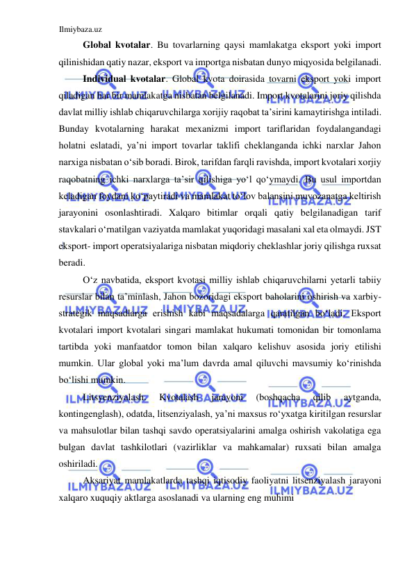 Ilmiybaza.uz 
 
Global kvotalar. Bu tovarlarning qaysi mamlakatga eksport yoki import 
qilinishidan qatiy nazar, eksport va importga nisbatan dunyo miqyosida belgilanadi.  
Individual kvotalar. Global kvota doirasida tovarni eksport yoki import 
qiladigan har bir mamlakatga nisbatan belgilanadi. Import kvotalarini joriy qilishda 
davlat milliy ishlab chiqaruvchilarga xorijiy raqobat ta’sirini kamaytirishga intiladi. 
Bunday kvotalarning harakat mexanizmi import tariflaridan foydalangandagi 
holatni eslatadi, ya’ni import tovarlar taklifi cheklanganda ichki narxlar Jahon 
narxiga nisbatan oʻsib boradi. Birok, tarifdan farqli ravishda, import kvotalari xorjiy 
raqobatning ichki narxlarga ta’sir qilishiga yoʻl qoʻymaydi. Bu usul importdan 
keladigan foydani koʻpaytiradi va mamlakat toʻlov balansini muvozanatga keltirish 
jarayonini osonlashtiradi. Xalqaro bitimlar orqali qatiy belgilanadigan tarif 
stavkalari oʻrnatilgan vaziyatda mamlakat yuqoridagi masalani xal eta olmaydi. JST 
eksport- import operatsiyalariga nisbatan miqdoriy cheklashlar joriy qilishga ruxsat 
beradi.  
Oʻz navbatida, eksport kvotasi milliy ishlab chiqaruvchilarni yetarli tabiiy 
resurslar bilan ta’minlash, Jahon bozoridagi eksport baholarini oshirish va xarbiy-
strategik maqsadlarga erishish kabi maqsadalarga qaratilgan boʻladi. Eksport 
kvotalari import kvotalari singari mamlakat hukumati tomonidan bir tomonlama 
tartibda yoki manfaatdor tomon bilan xalqaro kelishuv asosida joriy etilishi 
mumkin. Ular global yoki ma’lum davrda amal qiluvchi mavsumiy koʻrinishda 
boʻlishi mumkin.  
Litsyenziyalash. 
Kvotalash 
jarayoni 
(boshqacha 
qilib 
aytganda, 
kontingenglash), odatda, litsenziyalash, ya’ni maxsus roʻyxatga kiritilgan resurslar 
va mahsulotlar bilan tashqi savdo operatsiyalarini amalga oshirish vakolatiga ega 
bulgan davlat tashkilotlari (vazirliklar va mahkamalar) ruxsati bilan amalga 
oshiriladi.  
Aksariyat mamlakatlarda tashqi iqtisodiy faoliyatni litsenziyalash jarayoni 
xalqaro xuquqiy aktlarga asoslanadi va ularning eng muhimi  
