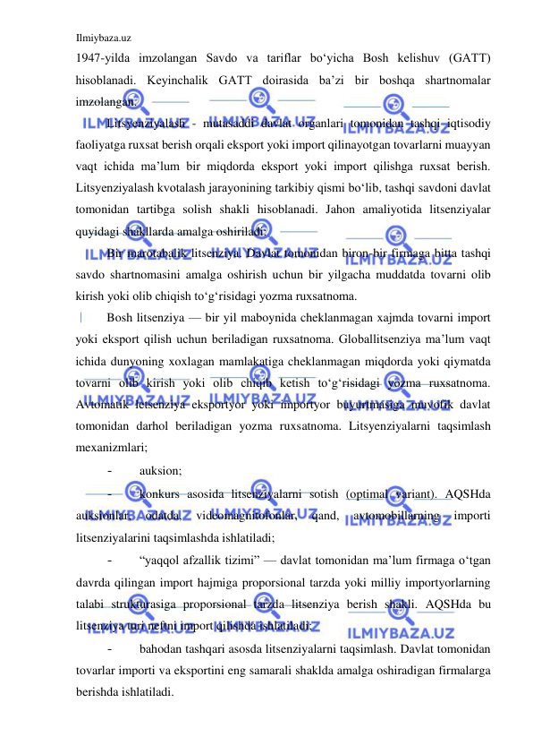 Ilmiybaza.uz 
 
1947-yilda imzolangan Savdo va tariflar boʻyicha Bosh kelishuv (GATT) 
hisoblanadi. Keyinchalik GATT doirasida ba’zi bir boshqa shartnomalar 
imzolangan.  
Litsyenziyalash - mutasaddi davlat organlari tomonidan tashqi iqtisodiy 
faoliyatga ruxsat berish orqali eksport yoki import qilinayotgan tovarlarni muayyan 
vaqt ichida ma’lum bir miqdorda eksport yoki import qilishga ruxsat berish. 
Litsyenziyalash kvotalash jarayonining tarkibiy qismi boʻlib, tashqi savdoni davlat 
tomonidan tartibga solish shakli hisoblanadi. Jahon amaliyotida litsenziyalar 
quyidagi shakllarda amalga oshiriladi:  
Bir marotabalik litsenziya. Davlat tomonidan biron-bir firmaga bitta tashqi 
savdo shartnomasini amalga oshirish uchun bir yilgacha muddatda tovarni olib 
kirish yoki olib chiqish toʻgʻrisidagi yozma ruxsatnoma.  
Bosh litsenziya — bir yil maboynida cheklanmagan xajmda tovarni import 
yoki eksport qilish uchun beriladigan ruxsatnoma. Globallitsenziya ma’lum vaqt 
ichida dunyoning xoxlagan mamlakatiga cheklanmagan miqdorda yoki qiymatda 
tovarni olib kirish yoki olib chiqib ketish toʻgʻrisidagi yozma ruxsatnoma. 
Avtomatik letsenziya eksportyor yoki importyor buyurtmasiga muvofik davlat 
tomonidan darhol beriladigan yozma ruxsatnoma. Litsyenziyalarni taqsimlash 
mexanizmlari;  
- 
auksion;  
- 
konkurs asosida litsenziyalarni sotish (optimal variant). AQSHda 
auksionlar, 
odatda, 
videomagnitofonlar, 
qand, 
avtomobillarning 
importi 
litsenziyalarini taqsimlashda ishlatiladi;  
- 
“yaqqol afzallik tizimi” — davlat tomonidan ma’lum firmaga oʻtgan 
davrda qilingan import hajmiga proporsional tarzda yoki milliy importyorlarning 
talabi strukturasiga proporsional tarzda litsenziya berish shakli. AQSHda bu 
litsenziya turi neftni import qilishda ishlatiladi;  
- 
bahodan tashqari asosda litsenziyalarni taqsimlash. Davlat tomonidan 
tovarlar importi va eksportini eng samarali shaklda amalga oshiradigan firmalarga 
berishda ishlatiladi.  
