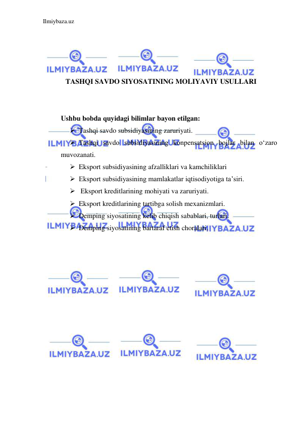 Ilmiybaza.uz 
 
 
 
 
 
TASHQI SAVDO SIYOSATINING MOLIYAVIY USULLARI 
  
 
Ushbu bobda quyidagi bilimlar bayon etilgan:  
 Tashqi savdo subsidiyasining zaruriyati.  
 Tashqi savdo subsidiyasining konpensatsion bojlar bilan oʻzaro 
muvozanati.   
 Eksport subsidiyasining afzalliklari va kamchiliklari  
 Eksport subsidiyasining mamlakatlar iqtisodiyotiga ta’siri.  
  Eksport kreditlarining mohiyati va zaruriyati.  
 Eksport kreditlarining tartibga solish mexanizmlari.  
 Demping siyosatining kelib chiqish sabablari, turlari.  
 Demping siyosatining bartaraf etish choralari.  
 
 
 
 
 
 
 
 
 
 
 
 
 
