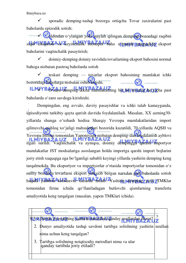 Ilmiybaza.uz 
 
  
  ?   
qanday  tartibda   joriy etiladi ?   
  
    
 
sporadic demping-tashqi bozorga ortiqcha Tovar zaxiralarini past 
baholarda epizodik sotish;  
 
oldindan oʻylangan yoki ataylab qilingan demping-bozordagi raqibni 
siqib chiqarish va keyinchalik monopol baho oʻrnatish maqsadida eksport 
baholarini vaqtinchalik pasaytirish;  
 
doimiy-demping doimiy ravishda tovarlarning eksport bahosini normal 
bahoga nisbatan pastroq baholarda sotish  
 
teskari demping — tovarlar eksport bahosining mamlakat ichki 
bozoridagi baholarga nisbatan oshib ketishi.  
 
Oʻzaro demping-ikkita mamlakatning bir hil tovarlar boʻyicha past 
baholarda oʻzaro savdoga kirishishi.  
Dempingdan, eng avvalo, davriy pasayishlar va ichki talab kamayganda, 
iqtisodiyotni tarkibiy qayta qurish davrida foydalaniladi. Masalan, ХХ asrning30-
yillarida shunga oʻxshash hodisa Sharqiy Yevropa mamlakatlaridan import 
qilinuvchi qishloq xoʻjaligi mahsulotlari bozorida kuzatildi, 70-yillarda AQSH va 
Yevropa Ittifoqi tomonidan Yaponiyaga nisbatan demping-dan foydalanish ayblovi 
ilgari surildi. Vaqtinchalik va ayniqsa, doimiy dempingga qarash importyor 
mamlakatlar JST modsalariga asoslangan holda importga qarshi import bojlarini 
joriy etish xuquqiga ega boʻlganligi sababli keyingi yillarda yashirin demping keng 
tarqalmokda. Bu eksportyor va importyorlar oʻrtasida importyorlar tomonidan oʻz 
milliy bozorida tovarlarni eksport yetkazib bergan narxdan past baholarda sotish 
haqida yashirin kelishuvni nazarda tutadi. Yashirin demping yirik TMKlar 
tomonidan firma ichida qoʻllaniladagan butlovchi qismlarning transferta 
amaliyotida keng tarqalgan (masalan, yapon TMKlari ichida).  
  
  
 9.3 1. Savdo siyosatining yashirin metodlari qanday usullardan iborat?  
2. Dunyo amaliyotida tashqi savdoni tartibga solishning yashirin usullari 
nima uchun keng tarqalgan?  
3. Tartibga solishning noiqtisodiy metodlari nima va ular  
