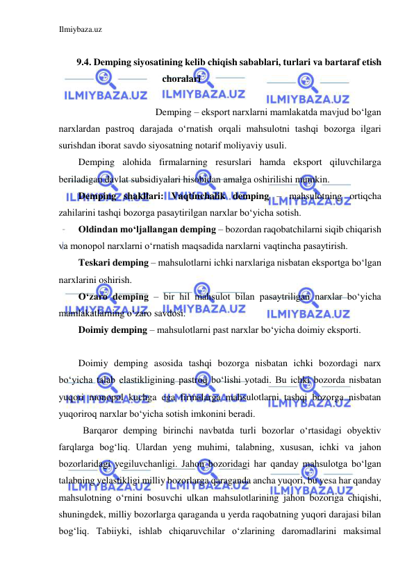 Ilmiybaza.uz 
 
  
9.4. Demping siyosatining kelib chiqish sabablari, turlari va bartaraf etish 
choralari  
  
Demping – eksport narxlarni mamlakatda mavjud boʻlgan  
narxlardan pastroq darajada oʻrnatish orqali mahsulotni tashqi bozorga ilgari 
surishdan iborat savdo siyosatning notarif moliyaviy usuli.  
Demping alohida firmalarning resurslari hamda eksport qiluvchilarga 
beriladigan davlat subsidiyalari hisobidan amalga oshirilishi mumkin.  
Demping shakllari: Vaqtinchalik demping – mahsulotning ortiqcha 
zahilarini tashqi bozorga pasaytirilgan narxlar boʻyicha sotish.  
Oldindan moʻljallangan demping – bozordan raqobatchilarni siqib chiqarish 
va monopol narxlarni oʻrnatish maqsadida narxlarni vaqtincha pasaytirish.  
Teskari demping – mahsulotlarni ichki narxlariga nisbatan eksportga boʻlgan 
narxlarini oshirish.  
Oʻzaro demping – bir hil mahsulot bilan pasaytriligan narxlar boʻyicha 
mamlakatlarning oʻzaro savdosi.  
Doimiy demping – mahsulotlarni past narxlar boʻyicha doimiy eksporti.  
  
Doimiy demping asosida tashqi bozorga nisbatan ichki bozordagi narx 
boʻyicha talab elastikligining pastroq boʻlishi yotadi. Bu ichki bozorda nisbatan 
yuqori monopol kuchga ega firmalarga mahsulotlarni tashqi bozorga nisbatan 
yuqoriroq narxlar boʻyicha sotish imkonini beradi.  
Barqaror demping birinchi navbatda turli bozorlar oʻrtasidagi obyektiv 
farqlarga bogʻliq. Ulardan yeng muhimi, talabning, xususan, ichki va jahon 
bozorlaridagi yegiluvchanligi. Jahon bozoridagi har qanday mahsulotga boʻlgan 
talabning yelastikligi milliy bozorlarga qaraganda ancha yuqori, bu yesa har qanday 
mahsulotning oʻrnini bosuvchi ulkan mahsulotlarining jahon bozoriga chiqishi, 
shuningdek, milliy bozorlarga qaraganda u yerda raqobatning yuqori darajasi bilan 
bogʻliq. Tabiiyki, ishlab chiqaruvchilar oʻzlarining daromadlarini maksimal 
