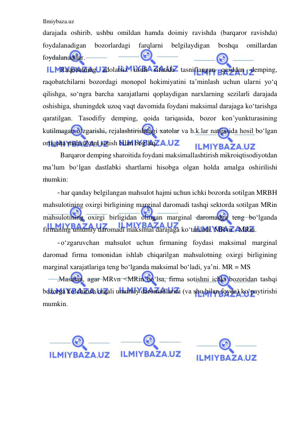 Ilmiybaza.uz 
 
darajada oshirib, ushbu omildan hamda doimiy ravishda (barqaror ravishda) 
foydalanadigan 
bozorlardagi 
farqlarni 
belgilaydigan 
boshqa 
omillardan 
foydalanadilar.  
Raqobatning adolatsiz usuli sifatida tasniflangan qasddan demping, 
raqobatchilarni bozordagi monopol hokimiyatini ta’minlash uchun ularni yoʻq 
qilishga, soʻngra barcha xarajatlarni qoplaydigan narxlarning sezilarli darajada 
oshishiga, shuningdek uzoq vaqt davomida foydani maksimal darajaga koʻtarishga 
qaratilgan. Tasodifiy demping, qoida tariqasida, bozor kon’yunkturasining 
kutilmagan oʻzgarishi, rejalashtirishdagi xatolar va h.k.lar natijasida hosil boʻlgan 
ortiqcha mahsulotni sotish bilan bogʻliq.  
Barqaror demping sharoitida foydani maksimallashtirish mikroiqtisodiyotdan 
ma’lum boʻlgan dastlabki shartlarni hisobga olgan holda amalga oshirilishi 
mumkin:  
- har qanday belgilangan mahsulot hajmi uchun ichki bozorda sotilgan MRBH 
mahsulotining oxirgi birligining marginal daromadi tashqi sektorda sotilgan MRin 
mahsulotining oxirgi birligidan olingan marginal daromadga teng boʻlganda 
firmaning umumiy daromadi maksimal darajaga koʻtariladi. MRvn - MRin.  
- oʻzgaruvchan mahsulot uchun firmaning foydasi maksimal marginal 
daromad firma tomonidan ishlab chiqarilgan mahsulotning oxirgi birligining 
marginal xarajatlariga teng boʻlganda maksimal boʻladi, ya’ni. MR = MS  
.Мasalan, agar МRvn <МRin boʻlsa, firma sotishni ichki bozoridan tashqi 
bozorga koʻchirish orqali umumiy daromadlarini (va shu bilan foyda) koʻpaytirishi 
mumkin.  
  
