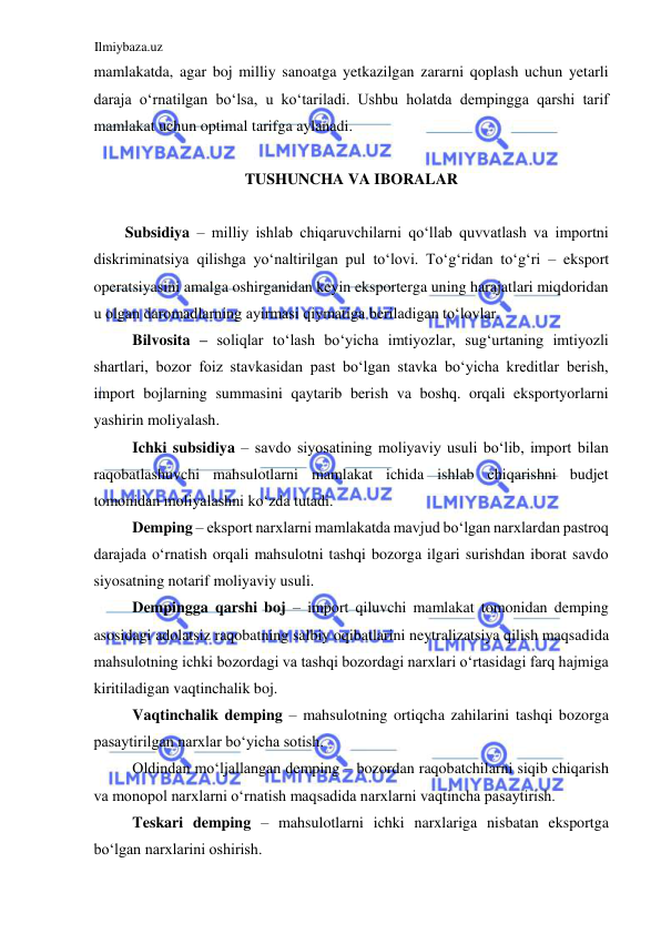 Ilmiybaza.uz 
 
mamlakatda, agar boj milliy sanoatga yetkazilgan zararni qoplash uchun yetarli 
daraja oʻrnatilgan boʻlsa, u koʻtariladi. Ushbu holatda dempingga qarshi tarif 
mamlakat uchun optimal tarifga aylanadi.  
  
TUSHUNCHA VA IBORALAR  
  
Subsidiya – milliy ishlab chiqaruvchilarni qoʻllab quvvatlash va importni 
diskriminatsiya qilishga yoʻnaltirilgan pul toʻlovi. Toʻgʻridan toʻgʻri – eksport 
operatsiyasini amalga oshirganidan keyin eksporterga uning harajatlari miqdoridan 
u olgan daromadlarning ayirmasi qiymatiga beriladigan toʻlovlar.  
Bilvosita – soliqlar toʻlash boʻyicha imtiyozlar, sugʻurtaning imtiyozli 
shartlari, bozor foiz stavkasidan past boʻlgan stavka boʻyicha kreditlar berish, 
import bojlarning summasini qaytarib berish va boshq. orqali eksportyorlarni 
yashirin moliyalash.  
Ichki subsidiya – savdo siyosatining moliyaviy usuli boʻlib, import bilan 
raqobatlashuvchi mahsulotlarni mamlakat ichida ishlab chiqarishni budjet 
tomonidan moliyalashni koʻzda tutadi.  
Demping – eksport narxlarni mamlakatda mavjud boʻlgan narxlardan pastroq 
darajada oʻrnatish orqali mahsulotni tashqi bozorga ilgari surishdan iborat savdo 
siyosatning notarif moliyaviy usuli.  
Dempingga qarshi boj – import qiluvchi mamlakat tomonidan demping 
asosidagi adolatsiz raqobatning salbiy oqibatlarini neytralizatsiya qilish maqsadida 
mahsulotning ichki bozordagi va tashqi bozordagi narxlari oʻrtasidagi farq hajmiga 
kiritiladigan vaqtinchalik boj.  
Vaqtinchalik demping – mahsulotning ortiqcha zahilarini tashqi bozorga 
pasaytirilgan narxlar boʻyicha sotish.  
Oldindan moʻljallangan demping – bozordan raqobatchilarni siqib chiqarish 
va monopol narxlarni oʻrnatish maqsadida narxlarni vaqtincha pasaytirish.  
Teskari demping – mahsulotlarni ichki narxlariga nisbatan eksportga 
boʻlgan narxlarini oshirish.  
