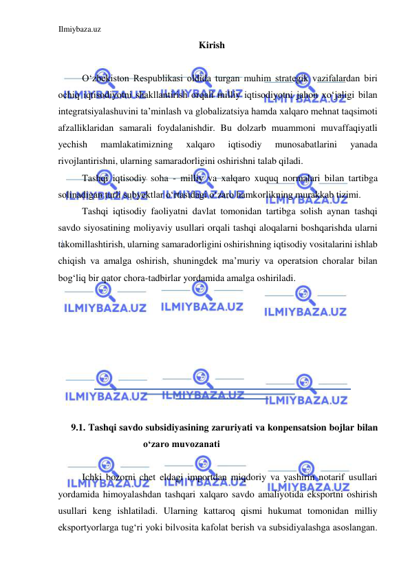 Ilmiybaza.uz 
 
Kirish  
  
Oʻzbekiston Respublikasi oldida turgan muhim strategik vazifalardan biri 
ochiq iqtisodiyotni shakllantirish orqali milliy iqtisodiyotni jahon xoʻjaligi bilan 
integratsiyalashuvini ta’minlash va globalizatsiya hamda xalqaro mehnat taqsimoti 
afzalliklaridan samarali foydalanishdir. Bu dolzarb muammoni muvaffaqiyatli 
yechish 
mamlakatimizning 
xalqaro 
iqtisodiy 
munosabatlarini 
yanada 
rivojlantirishni, ularning samaradorligini oshirishni talab qiladi.  
Tashqi iqtisodiy soha - milliy va xalqaro xuquq normalari bilan tartibga 
solinadigan turli subyektlar oʻrtasidagi oʻzaro hamkorlikning murakkab tizimi.  
Tashqi iqtisodiy faoliyatni davlat tomonidan tartibga solish aynan tashqi 
savdo siyosatining moliyaviy usullari orqali tashqi aloqalarni boshqarishda ularni 
takomillashtirish, ularning samaradorligini oshirishning iqtisodiy vositalarini ishlab 
chiqish va amalga oshirish, shuningdek ma’muriy va operatsion choralar bilan 
bogʻliq bir qator chora-tadbirlar yordamida amalga oshiriladi.  
  
  
  
  
  
  
  
  
9.1. Tashqi savdo subsidiyasining zaruriyati va konpensatsion bojlar bilan 
oʻzaro muvozanati  
  
Ichki bozorni chet eldagi importdan miqdoriy va yashirin notarif usullari 
yordamida himoyalashdan tashqari xalqaro savdo amaliyotida eksportni oshirish 
usullari keng ishlatiladi. Ularning kattaroq qismi hukumat tomonidan milliy 
eksportyorlarga tugʻri yoki bilvosita kafolat berish va subsidiyalashga asoslangan. 
