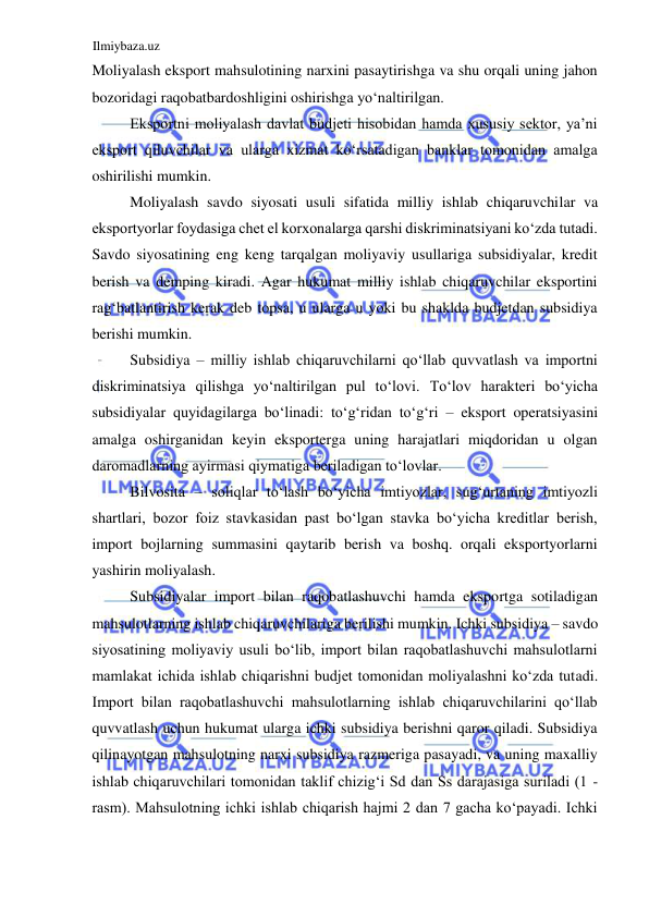 Ilmiybaza.uz 
 
Moliyalash eksport mahsulotining narxini pasaytirishga va shu orqali uning jahon 
bozoridagi raqobatbardoshligini oshirishga yoʻnaltirilgan.  
Eksportni moliyalash davlat budjeti hisobidan hamda xususiy sektor, ya’ni 
eksport qiluvchilar va ularga xizmat koʻrsatadigan banklar tomonidan amalga 
oshirilishi mumkin.  
Moliyalash savdo siyosati usuli sifatida milliy ishlab chiqaruvchilar va 
eksportyorlar foydasiga chet el korxonalarga qarshi diskriminatsiyani koʻzda tutadi. 
Savdo siyosatining eng keng tarqalgan moliyaviy usullariga subsidiyalar, kredit 
berish va demping kiradi. Agar hukumat milliy ishlab chiqaruvchilar eksportini 
ragʻbatlantirish kerak deb topsa, u ularga u yoki bu shaklda budjetdan subsidiya 
berishi mumkin.  
Subsidiya – milliy ishlab chiqaruvchilarni qoʻllab quvvatlash va importni 
diskriminatsiya qilishga yoʻnaltirilgan pul toʻlovi. Toʻlov harakteri boʻyicha 
subsidiyalar quyidagilarga boʻlinadi: toʻgʻridan toʻgʻri – eksport operatsiyasini 
amalga oshirganidan keyin eksporterga uning harajatlari miqdoridan u olgan 
daromadlarning ayirmasi qiymatiga beriladigan toʻlovlar.  
Bilvosita – soliqlar toʻlash boʻyicha imtiyozlar, sugʻurtaning imtiyozli 
shartlari, bozor foiz stavkasidan past boʻlgan stavka boʻyicha kreditlar berish, 
import bojlarning summasini qaytarib berish va boshq. orqali eksportyorlarni 
yashirin moliyalash.  
Subsidiyalar import bilan raqobatlashuvchi hamda eksportga sotiladigan 
mahsulotlarning ishlab chiqaruvchilariga berilishi mumkin. Ichki subsidiya – savdo 
siyosatining moliyaviy usuli boʻlib, import bilan raqobatlashuvchi mahsulotlarni 
mamlakat ichida ishlab chiqarishni budjet tomonidan moliyalashni koʻzda tutadi. 
Import bilan raqobatlashuvchi mahsulotlarning ishlab chiqaruvchilarini qoʻllab 
quvvatlash uchun hukumat ularga ichki subsidiya berishni qaror qiladi. Subsidiya 
qilinayotgan mahsulotning narxi subsidiya razmeriga pasayadi, va uning maxalliy 
ishlab chiqaruvchilari tomonidan taklif chizigʻi Sd dan Ss darajasiga suriladi (1 - 
rasm). Mahsulotning ichki ishlab chiqarish hajmi 2 dan 7 gacha koʻpayadi. Ichki 
