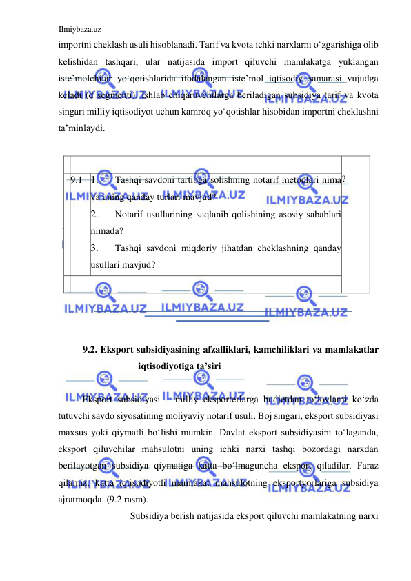 Ilmiybaza.uz 
 
importni cheklash usuli hisoblanadi. Tarif va kvota ichki narxlarni oʻzgarishiga olib 
kelishidan tashqari, ular natijasida import qiluvchi mamlakatga yuklangan 
iste’molchilar yoʻqotishlarida ifodalangan iste’mol iqtisodiy samarasi vujudga 
keladi (d segmenti). Ishlab chiqaruvchilarga beriladigan subsidiya tarif va kvota 
singari milliy iqtisodiyot uchun kamroq yoʻqotishlar hisobidan importni cheklashni 
ta’minlaydi.  
  
    
  
?  
  
  
  9.1  1. 
Tashqi savdoni tartibga solishning notarif metodlari nima 
va uning qanday turlari mavjud?  
2. 
Notarif usullarining saqlanib qolishining asosiy sabablari 
nimada?  
3. 
Tashqi savdoni miqdoriy jihatdan cheklashning qanday 
usullari mavjud?  
    
  
  
  
9.2. Eksport subsidiyasining afzalliklari, kamchiliklari va mamlakatlar 
iqtisodiyotiga ta’siri  
  
Eksport subsidiyasi – milliy eksporterlarga budjetdan toʻlovlarni koʻzda 
tutuvchi savdo siyosatining moliyaviy notarif usuli. Boj singari, eksport subsidiyasi 
maxsus yoki qiymatli boʻlishi mumkin. Davlat eksport subsidiyasini toʻlaganda, 
eksport qiluvchilar mahsulotni uning ichki narxi tashqi bozordagi narxdan 
berilayotgan subsidiya qiymatiga katta boʻlmaguncha eksport qiladilar. Faraz 
qilamiz, katta iqtisodiyotli mamlakat mahsulotning eksportyorlariga subsidiya 
ajratmoqda. (9.2 rasm).  
Subsidiya berish natijasida eksport qiluvchi mamlakatning narxi  
