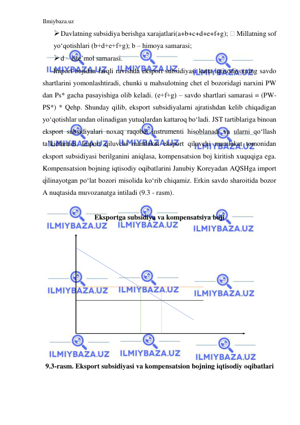 Ilmiybaza.uz 
 
 Davlatning subsidiya berishga xarajatlari(a+b+c+d+e+f+g);  Millatning sof 
yoʻqotishlari (b+d+e+f+g); b – himoya samarasi;  
 d – iste’mol samarasi.  
Import bojidan farqli ravishda eksport subsidiyasi katta iqtisodiyotning savdo 
shartlarini yomonlashtiradi, chunki u mahsulotning chet el bozoridagi narxini PW 
dan Ps* gacha pasayishiga olib keladi. (е+f+g) – savdo shartlari samarasi = (PW-
PS*) * Qehp. Shunday qilib, eksport subsidiyalarni ajratishdan kelib chiqadigan 
yoʻqotishlar undan olinadigan yutuqlardan kattaroq boʻladi. JST tartiblariga binoan 
eksport subsidiyalari noxaq raqobat instrumenti hisoblanadi va ularni qoʻllash 
ta’kidlanadi. Import qiluvchi mamlakat eksport qiluvchi mamlakat tomonidan 
eksport subsidiyasi berilganini aniqlasa, kompensatsion boj kiritish xuquqiga ega. 
Kompensatsion bojning iqtisodiy oqibatlarini Janubiy Koreyadan AQSHga import 
qilinayotgan poʻlat bozori misolida koʻrib chiqamiz. Erkin savdo sharoitida bozor 
A nuqtasida muvozanatga intiladi (9.3 - rasm).  
  
Eksportga subsidiya va kompensatsiya boji  
 
 
  
9.3-rasm. Eksport subsidiyasi va kompensatsion bojning iqtisodiy oqibatlari  
  
  
  
  
  
  
  
  
  
  
  
  
  
  
