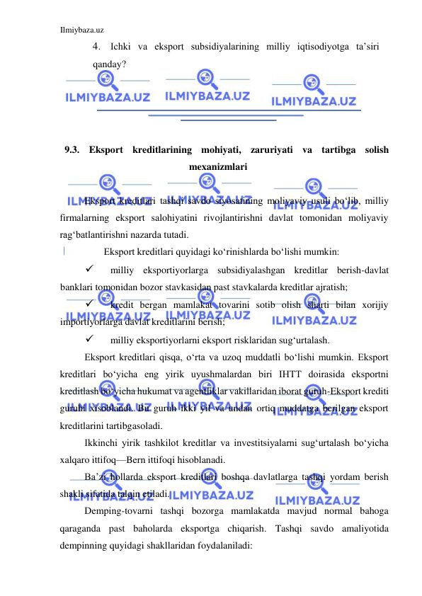 Ilmiybaza.uz 
 
4. Ichki va eksport subsidiyalarining milliy iqtisodiyotga ta’siri 
qanday?  
  
  
  
  
  
9.3. Eksport kreditlarining mohiyati, zaruriyati va tartibga solish 
mexanizmlari  
  
Eksport kreditlari tashqi savdo siyosatining moliyaviy usuli boʻlib, milliy 
firmalarning eksport salohiyatini rivojlantirishni davlat tomonidan moliyaviy 
ragʻbatlantirishni nazarda tutadi.  
Eksport kreditlari quyidagi koʻrinishlarda boʻlishi mumkin:  
 
milliy eksportiyorlarga subsidiyalashgan kreditlar berish-davlat 
banklari tomonidan bozor stavkasidan past stavkalarda kreditlar ajratish;   
 
kredit bergan mamlakat tovarini sotib olish sharti bilan xorijiy 
importiyorlarga davlat kreditlarini berish;  
 
milliy eksportiyorlarni eksport risklaridan sugʻurtalash.  
Eksport kreditlari qisqa, oʻrta va uzoq muddatli boʻlishi mumkin. Eksport 
kreditlari boʻyicha eng yirik uyushmalardan biri IHTT doirasida eksportni 
kreditlash boʻyicha hukumat va agentliklar vakillaridan iborat guruh-Eksport krediti 
guruhi xisoblandi. Bu guruh ikki yil va undan ortiq muddatga berilgan eksport 
kreditlarini tartibgasoladi.  
Ikkinchi yirik tashkilot kreditlar va investitsiyalarni sugʻurtalash boʻyicha 
xalqaro ittifoq—Bern ittifoqi hisoblanadi.  
Ba’zi hollarda eksport kreditlari boshqa davlatlarga tashqi yordam berish 
shakli sifatida talqin etiladi.  
Demping-tovarni tashqi bozorga mamlakatda mavjud normal bahoga 
qaraganda past baholarda eksportga chiqarish. Tashqi savdo amaliyotida 
dempinning quyidagi shakllaridan foydalaniladi:  
