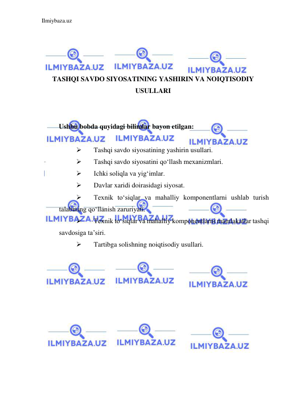 Ilmiybaza.uz 
 
 
 
 
 
TASHQI SAVDO SIYOSATINING YASHIRIN VA NOIQTISODIY 
USULLARI 
  
  
Ushbu bobda quyidagi bilimlar bayon etilgan:  
  
 
Tashqi savdo siyosatining yashirin usullari.   
 
Tashqi savdo siyosatini qoʻllash mexanizmlari.  
 
Ichki soliqla va yigʻimlar.   
 
Davlar xaridi doirasidagi siyosat.  
 
Texnik toʻsiqlar va mahalliy komponentlarni ushlab turish 
talabining qoʻllanish zaruriyati.  
 
Texnik toʻsiqlar va mahalliy komponentlarni mamlakatlar tashqi 
savdosiga ta’siri.  
 
Tartibga solishning noiqtisodiy usullari.  
 
 
 
 
 
 
 
 
 
 
 
