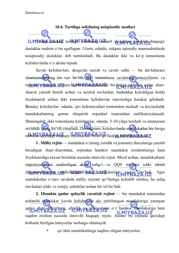 Ilmiybaza.uz 
 
  
10.4. Tartibga solishning noiqtisodiy usullari  
  
Tashqi savdoni tartibga solishning notarif dastaklari tarkibida huquqiy 
dastaklar muhim oʻrin egallagan. Ularni, odatda, xalqaro iqtisodiy munosabatlarda 
noiqtisodiy dastaklar, deb nomlashadi. Bu dastaklar ikki va koʻp tomonlama 
kelishuvlarda oʻz aksini topadi.  
Savdo kelishuvlari, dengizda suzish va savdo sulhi — bu davlatlararo 
shartnomalarning bir turi boʻlib, ikki tomonlama savdoning tamoyillarini va 
rejimini oʻrnatadi. Oʻzaro savdoda mamlakatlar bir-biriga nisbatan qulay shart-
sharoit yaratib berish uchun va neytral suvlardan, hududdan kelishilgan holda 
foydalanish uchun ikki tomonlama kelishuvlar imzolashga harakat qilishadi. 
Bunday kelishuvlar, odatda, ijro hokimiyatlari tomonidan tuziladi va keyinchalik 
mamlakatlarning qonun chiqarish organlari tomonidan ratifikatsiyalanadi. 
Shuningdek, ikki tomonlama kelishuvlar, odatda, 5-10-yilga tuziladi va muntazam 
ravishda qayta koʻrib chiqiladi. Davlatlararo kelishuvlarda mamlakatlar bir-biriga 
nisbatan quyidagi huquqiy rejimlardan birini qoʻllashga kelishib olishadi:  
1 . Milliy rejim — mamlakat oʻzining yuridik va jismoniy shaxslariga yaratib 
beradigan shart-sharoitdan, rejimdan hamkor mamlakat rezidentlariga ham 
foydalanishga ruxsat berishini nazarda tutuvchi rejim. Misol uchun, mamlakatlarni 
importyorlardan undiradigan aksiz soligʻi va QQS stavkasi ichki ishlab 
chiqaruvchilardan undiriladigan soliq stavkalaridan yuqori boʻladi. Agar 
mamlakatlar oʻzaro savdoda milliy rejimni qoʻllashga kelishib olishsa, bu soliq 
stavkalari ichki va xorijiy subektlar uchun bir xil boʻladi.  
2. Mumkin qadar qulaylik yaratish rejimi — bir mamlakat tomonidan 
uchinchi mamlakat (savdo kelishuvida aks ettirilmagan mamlakat)ga yaratgan 
qulay shart-sharoitlarni, afzallik va imtiyozlarni oʻz hamkor mamlakatiga ham 
taqdim etishini nazarda tutuvchi huquqiy rejim. Ammo bu rejimda quyidagi 
hollarda berilgan imtiyozlar inobatga olinmaydi:  
• 
qoʻshni mamlakatlarga taqdim etilgan imtiyozlar;  
