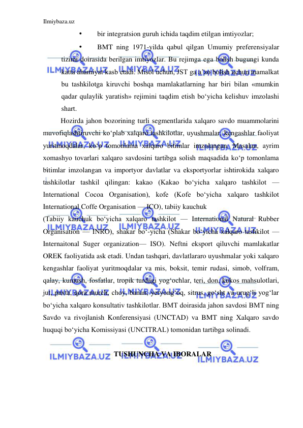Ilmiybaza.uz 
 
• 
bir integratsion guruh ichida taqdim etilgan imtiyozlar;  
• 
BMT ning 1971-yilda qabul qilgan Umumiy preferensiyalar 
tizimi doirasida berilgan imtiyozlar. Bu rejimga ega bolish bugungi kunda 
katta ahamiyat kasb etadi. Misol uchun, JST ga a’zo bolish uchun mamalkat 
bu tashkilotga kiruvchi boshqa mamlakatlarning har biri bilan «mumkin 
qadar qulaylik yaratish» rejimini taqdim etish boʻyicha kelishuv imzolashi 
shart.  
Hozirda jahon bozorining turli segmentlarida xalqaro savdo muammolarini 
muvofiqlashtiruvchi koʻplab xalqaro tashkilotlar, uyushmalar, kengashlar faoliyat 
yuritmoqdalar, koʻp tomonlama xalqaro bitimlar imzolangan. Masalan, ayrim 
xomashyo tovarlari xalqaro savdosini tartibga solish maqsadida koʻp tomonlama 
bitimlar imzolangan va importyor davlatlar va eksportyorlar ishtirokida xalqaro 
tashkilotlar tashkil qilingan: kakao (Kakao boʻyicha xalqaro tashkilot — 
International Cocoa Organisation), kofe (Kofe boʻyicha xalqaro tashkilot 
International Coffe Organisation — ICO), tabiiy kauchuk  
(Tabiiy kauchuk boʻyicha xalqaro tashkilot — International Natural Rubber 
Organisation — INRO), shakar boʻ-yicha (Shakar boʻyicha xalqaro tashkilot — 
Internaitonal Suger organization— ISO). Neftni eksport qiluvchi mamlakatlar 
OREK faoliyatida ask etadi. Undan tashqari, davlatlararo uyushmalar yoki xalqaro 
kengashlar faoliyat yuritmoqdalar va mis, boksit, temir rudasi, simob, volfram, 
qalay, kumush, fosfatlar, tropik turdagi yogʻochlar, teri, don, kokos mahsulotlari, 
jut, paxta, qora murch, choy, banan, yeryongʻoq, sitrus, goʻsht va urugʻli yogʻlar 
boʻyicha xalqaro konsultativ tashkilotlar. BMT doirasida jahon savdosi BMT ning 
Savdo va rivojlanish Konferensiyasi (UNCTAD) va BMT ning Xalqaro savdo 
huquqi boʻyicha Komissiyasi (UNCITRAL) tomonidan tartibga solinadi.  
  
TUSHUNCHA VA IBORALAR  
  
