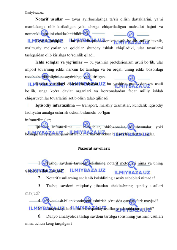 Ilmiybaza.uz 
 
Notarif usullar — tovar ayirboshlashga ta’sir qilish dastaklarini, ya’ni 
mamlakatga olib kiriladigan yoki chetga chiqariladigan mahsulot hajmi va 
nomenklaturasini cheklashni bildiradi.   
Texnik tosiqlar — bu yashirin proteksionizm usuli boʻlib, milliy texnik, 
ma’muriy me’yorlar va qoidalar shunday ishlab chiqiladiki, ular tovarlarni 
tashqaridan olib kirishga toʻsqinlik qiladi.  
Ichki soliqlar va yigʻimlar — bu yashirin proteksionizm usuli boʻlib, ular 
import tovarning ichki narxini koʻtarishga va bu orqali uning ichki bozordagi 
raqobatbardoshligini pasaytirishga yunaltirilgan.   
Davlat xaridlari doirasida siyosat — bu yashirin proteksionizm usuli 
boʻlib, unga koʻra davlat organlari va korxonalardan faqat milliy ishlab 
chiqaruvchilar tovarlarini sotib olish talab qilinadi.   
Iqtisodiy infratuzilma — transport, maishiy xizmatlar, kundalik iqtisodiy 
faoliyatni amalga oshirish uchun birlamchi boʻlgan  
infratuzilmalar;  
Ijtimoiy infratuzilma — maktablar, shifoxonalar, kutubxonalar, yoki 
boshqacha aytganda, jamiyat kundalik hayoti uchun birlamchi infratuzilmalar.    
  
Nazorat savollari:  
  
1. 
Tashqi savdoni tartibga solishning notarif metodlari nima va uning 
qanday turlari mavjud?  
2. 
Notarif usullarning saqlanib kolshlining asosiy sabablari nimada?  
3. 
Tashqi savdoni miqdoriy jihatdan cheklashning qanday usullari 
mavjud?  
4. 
Kvotalash bilan kontingentlashtirish oʻrtasida qanday fark mavjud?  
5. 
Litsyenziyalash nima va u qanday usullar yordamida tarqatiladi?  
6. 
Dunyo amaliyotida tashqi savdoni tartibga solishning yashirin usullari 
nima uchun keng tarqalgan?  
 
