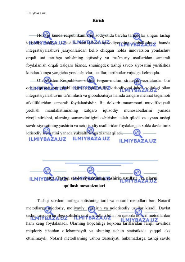 Ilmiybaza.uz 
 
Kirish  
  
Hozirgi kunda respublikamiz iqtisodiyotida barcha tarmoqlar singari tashqi 
iqtisodiy faoliyat sohasida ham jahon iqtisodiyotining globallashuvi hamda 
integratsiyalashuvi jarayonlaridan kelib chiqqan holda innovatsion yondashuv 
orqali uni tartibga solishning iqtisodiy va ma’muriy usullaridan samarali 
foydalanish orqali xalqaro biznes, shuningdek tashqi savdo siyosatini yuritishda 
kundan-kunga yangicha yondashuvlar, usullar, tartibotlar vujudga kelmoqda.  
Oʻzbekiston Respublikasi oldida turgan muhim strategik vazifalardan biri 
ochiq iqtisodiyotni shakllantirish orqali milliy iqtisodiyotni jahon xoʻjaligi bilan 
integratsiyalashuvini ta’minlash va globalizatsiya hamda xalqaro mehnat taqsimoti 
afzalliklaridan samarali foydalanishdir. Bu dolzarb muammoni muvaffaqiyatli 
yechish 
mamlakatimizning 
xalqaro 
iqtisodiy 
munosabatlarini 
yanada 
rivojlantirishni, ularning samaradorligini oshirishni talab qiladi va aynan tashqi 
savdo siyosatining yashirin va noiqtisodiy usullaridan foydalangan xolda davlatimiz 
iqtisodiy siyosatini yanada yuksaltirishga xizmat qiladi.  
  
  
  
  
  
10.1. Tashqi savdo siyosatining yashirin usullari  va ularni 
qoʻllash mexanizmlari  
  
Tashqi savdoni taribga solishning tarif va notarif metodlari bor. Notarif 
metodlarga miqdoriy, moliyaviy, yashirin va noiqtisodiy usullar kiradi. Davlat 
tashqi savdoni tartibga solishda tarif metodlari bilan bir qatorda notarif metodlardan 
ham keng foydalanadi. Ularning kopchiligi bojxona tariflaridan farqli ravishda 
miqdoriy jihatdan oʻlchanmaydi va shuning uchun statistikada yaqqol aks 
ettirilmaydi. Notarif metodlarning ushbu xususiyati hukumatlarga tashqi savdo 
