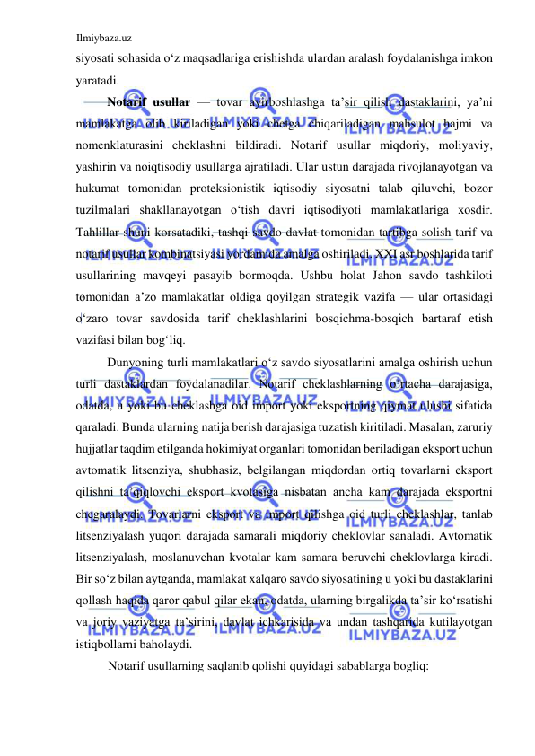 Ilmiybaza.uz 
 
siyosati sohasida oʻz maqsadlariga erishishda ulardan aralash foydalanishga imkon 
yaratadi.  
Notarif usullar — tovar ayirboshlashga ta’sir qilish dastaklarini, ya’ni 
mamlakatga olib kiriladigan yoki chetga chiqariladigan mahsulot hajmi va 
nomenklaturasini cheklashni bildiradi. Notarif usullar miqdoriy, moliyaviy, 
yashirin va noiqtisodiy usullarga ajratiladi. Ular ustun darajada rivojlanayotgan va 
hukumat tomonidan proteksionistik iqtisodiy siyosatni talab qiluvchi, bozor 
tuzilmalari shakllanayotgan oʻtish davri iqtisodiyoti mamlakatlariga xosdir. 
Tahlillar shuni korsatadiki, tashqi savdo davlat tomonidan tartibga solish tarif va 
notarif usullar kombinatsiyasi yordamida amalga oshiriladi. XXI asr boshlarida tarif 
usullarining mavqeyi pasayib bormoqda. Ushbu holat Jahon savdo tashkiloti 
tomonidan a’zo mamlakatlar oldiga qoyilgan strategik vazifa — ular ortasidagi 
oʻzaro tovar savdosida tarif cheklashlarini bosqichma-bosqich bartaraf etish 
vazifasi bilan bogʻliq.  
Dunyoning turli mamlakatlari oʻz savdo siyosatlarini amalga oshirish uchun 
turli dastaklardan foydalanadilar. Notarif cheklashlarning oʻrtacha darajasiga, 
odatda, u yoki bu cheklashga oid import yoki eksportning qiymat ulushi sifatida 
qaraladi. Bunda ularning natija berish darajasiga tuzatish kiritiladi. Masalan, zaruriy 
hujjatlar taqdim etilganda hokimiyat organlari tomonidan beriladigan eksport uchun 
avtomatik litsenziya, shubhasiz, belgilangan miqdordan ortiq tovarlarni eksport 
qilishni ta’qiqlovchi eksport kvotasiga nisbatan ancha kam darajada eksportni 
chegaralaydi. Tovarlarni eksport va import qilishga oid turli cheklashlar, tanlab 
litsenziyalash yuqori darajada samarali miqdoriy cheklovlar sanaladi. Avtomatik 
litsenziyalash, moslanuvchan kvotalar kam samara beruvchi cheklovlarga kiradi. 
Bir soʻz bilan aytganda, mamlakat xalqaro savdo siyosatining u yoki bu dastaklarini 
qollash haqida qaror qabul qilar ekan, odatda, ularning birgalikda ta’sir koʻrsatishi 
va joriy vaziyatga ta’sirini, davlat ichkarisida va undan tashqarida kutilayotgan 
istiqbollarni baholaydi.  
Notarif usullarning saqlanib qolishi quyidagi sabablarga bogliq:  
