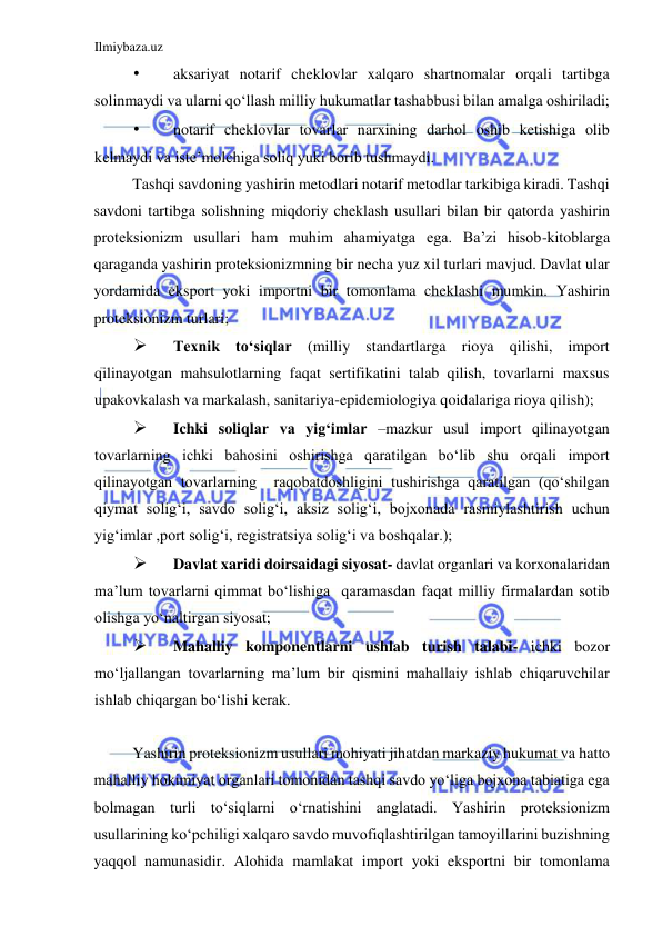 Ilmiybaza.uz 
 
• 
aksariyat notarif cheklovlar xalqaro shartnomalar orqali tartibga 
solinmaydi va ularni qoʻllash milliy hukumatlar tashabbusi bilan amalga oshiriladi;  
• 
notarif cheklovlar tovarlar narxining darhol oshib ketishiga olib 
kelmaydi va iste’molchiga soliq yuki borib tushmaydi.  
Tashqi savdoning yashirin metodlari notarif metodlar tarkibiga kiradi. Tashqi 
savdoni tartibga solishning miqdoriy cheklash usullari bilan bir qatorda yashirin 
proteksionizm usullari ham muhim ahamiyatga ega. Ba’zi hisob-kitoblarga 
qaraganda yashirin proteksionizmning bir necha yuz xil turlari mavjud. Davlat ular 
yordamida eksport yoki importni bir tomonlama cheklashi mumkin. Yashirin 
proteksionizm turlari;  
 
Texnik toʻsiqlar (milliy standartlarga rioya qilishi, import 
qilinayotgan mahsulotlarning faqat sertifikatini talab qilish, tovarlarni maxsus 
upakovkalash va markalash, sanitariya-epidemiologiya qoidalariga rioya qilish);  
 
Ichki soliqlar va yigʻimlar –mazkur usul import qilinayotgan 
tovarlarning ichki bahosini oshirishga qaratilgan boʻlib shu orqali import 
qilinayotgan tovarlarning  raqobatdoshligini tushirishga qaratilgan (qoʻshilgan 
qiymat soligʻi, savdo soligʻi, aksiz soligʻi, bojxonada rasmiylashtirish uchun 
yigʻimlar ,port soligʻi, registratsiya soligʻi va boshqalar.);  
 
Davlat xaridi doirsaidagi siyosat- davlat organlari va korxonalaridan 
ma’lum tovarlarni qimmat boʻlishiga  qaramasdan faqat milliy firmalardan sotib 
olishga yoʻnaltirgan siyosat;  
 
Mahalliy komponentlarni ushlab turish talabi- ichki bozor 
moʻljallangan tovarlarning ma’lum bir qismini mahallaiy ishlab chiqaruvchilar 
ishlab chiqargan boʻlishi kerak.  
  
Yashirin proteksionizm usullari mohiyati jihatdan markaziy hukumat va hatto 
mahalliy hokimiyat organlari tomonidan tashqi savdo yoʻliga bojxona tabiatiga ega 
bolmagan turli toʻsiqlarni oʻrnatishini anglatadi. Yashirin proteksionizm 
usullarining koʻpchiligi xalqaro savdo muvofiqlashtirilgan tamoyillarini buzishning 
yaqqol namunasidir. Alohida mamlakat import yoki eksportni bir tomonlama 
