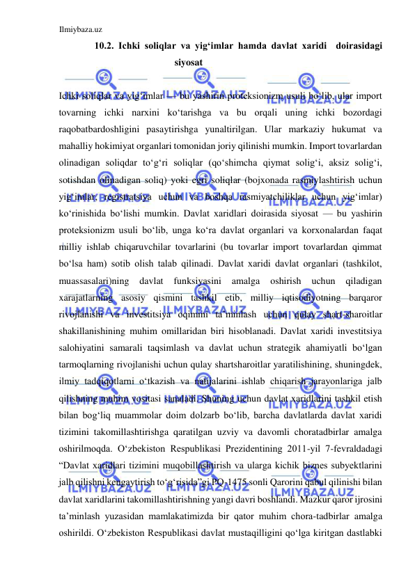 Ilmiybaza.uz 
 
10.2. Ichki soliqlar va yigʻimlar hamda davlat xaridi  doirasidagi 
siyosat  
  
Ichki soliqlar va yigʻimlar — bu yashirin proteksionizm usuli boʻlib, ular import 
tovarning ichki narxini koʻtarishga va bu orqali uning ichki bozordagi 
raqobatbardoshligini pasaytirishga yunaltirilgan. Ular markaziy hukumat va 
mahalliy hokimiyat organlari tomonidan joriy qilinishi mumkin. Import tovarlardan 
olinadigan soliqdar toʻgʻri soliqlar (qoʻshimcha qiymat soligʻi, aksiz soligʻi, 
sotishdan olinadigan soliq) yoki egri soliqlar (bojxonada rasmiylashtirish uchun 
yigʻimlar, registratsiya uchun va boshqa rasmiyatchiliklar uchun yigʻimlar) 
koʻrinishida boʻlishi mumkin. Davlat xaridlari doirasida siyosat — bu yashirin 
proteksionizm usuli boʻlib, unga koʻra davlat organlari va korxonalardan faqat 
milliy ishlab chiqaruvchilar tovarlarini (bu tovarlar import tovarlardan qimmat 
boʻlsa ham) sotib olish talab qilinadi. Davlat xaridi davlat organlari (tashkilot, 
muassasalari)ning 
davlat 
funksiyasini 
amalga 
oshirish 
uchun 
qiladigan 
xarajatlarning asosiy qismini tashkil etib, milliy iqtisodiyotning barqaror 
rivojlanishi va investitsiya oqimini ta’minlash uchun qulay shart-sharoitlar 
shakillanishining muhim omillaridan biri hisoblanadi. Davlat xaridi investitsiya 
salohiyatini samarali taqsimlash va davlat uchun strategik ahamiyatli boʻlgan 
tarmoqlarning rivojlanishi uchun qulay shartsharoitlar yaratilishining, shuningdek, 
ilmiy tadqiqotlarni oʻtkazish va natijalarini ishlab chiqarish jarayonlariga jalb 
qilishning muhim vositasi sanaladi. Shuning uchun davlat xaridlarini tashkil etish 
bilan bogʻliq muammolar doim dolzarb boʻlib, barcha davlatlarda davlat xaridi 
tizimini takomillashtirishga qaratilgan uzviy va davomli choratadbirlar amalga 
oshirilmoqda. Oʻzbekiston Respublikasi Prezidentining 2011-yil 7-fevraldadagi 
“Davlat xaridlari tizimini muqobillashtirish va ularga kichik biznes subyektlarini 
jalb qilishni kengaytirish toʻgʻrisida”gi PQ-1475 sonli Qarorini qabul qilinishi bilan 
davlat xaridlarini takomillashtirishning yangi davri boshlandi. Mazkur qaror ijrosini 
ta’minlash yuzasidan mamlakatimizda bir qator muhim chora-tadbirlar amalga 
oshirildi. Oʻzbekiston Respublikasi davlat mustaqilligini qoʻlga kiritgan dastlabki 
