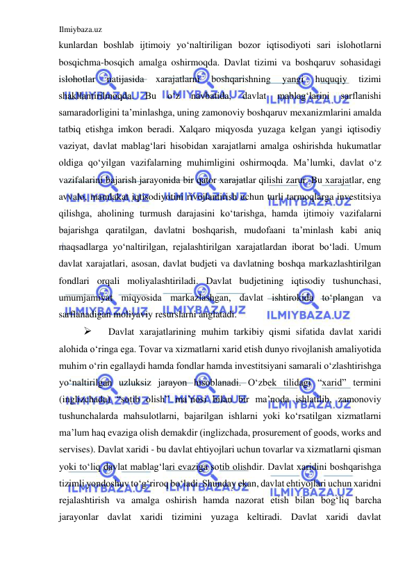 Ilmiybaza.uz 
 
kunlardan boshlab ijtimoiy yoʻnaltiriligan bozor iqtisodiyoti sari islohotlarni 
bosqichma-bosqich amalga oshirmoqda. Davlat tizimi va boshqaruv sohasidagi 
islohotlar 
natijasida 
xarajatlarni 
boshqarishning 
yangi 
huquqiy 
tizimi 
shakllantirilmoqda. 
Bu 
oʻz 
navbatida, 
davlat 
mablagʻlarini 
sarflanishi 
samaradorligini ta’minlashga, uning zamonoviy boshqaruv mexanizmlarini amalda 
tatbiq etishga imkon beradi. Xalqaro miqyosda yuzaga kelgan yangi iqtisodiy 
vaziyat, davlat mablagʻlari hisobidan xarajatlarni amalga oshirishda hukumatlar 
oldiga qoʻyilgan vazifalarning muhimligini oshirmoqda. Ma’lumki, davlat oʻz 
vazifalarini bajarish jarayonida bir qator xarajatlar qilishi zarur. Bu xarajatlar, eng 
avvalo, mamlakat iqtisodiyotini rivojlantirish uchun turli tarmoqlarga investitsiya 
qilishga, aholining turmush darajasini koʻtarishga, hamda ijtimoiy vazifalarni 
bajarishga qaratilgan, davlatni boshqarish, mudofaani ta’minlash kabi aniq 
maqsadlarga yoʻnaltirilgan, rejalashtirilgan xarajatlardan iborat boʻladi. Umum 
davlat xarajatlari, asosan, davlat budjeti va davlatning boshqa markazlashtirilgan 
fondlari orqali moliyalashtiriladi. Davlat budjetining iqtisodiy tushunchasi, 
umumjamiyat miqyosida markazlashgan, davlat ishtirokida toʻplangan va 
sarflanadigan moliyaviy resurslarni anglatadi.  
 
Davlat xarajatlarining muhim tarkibiy qismi sifatida davlat xaridi 
alohida oʻringa ega. Tovar va xizmatlarni xarid etish dunyo rivojlanish amaliyotida 
muhim oʻrin egallaydi hamda fondlar hamda investitsiyani samarali oʻzlashtirishga 
yoʻnaltirilgan uzluksiz jarayon hisoblanadi. Oʻzbek tilidagi “xarid” termini 
(inglizchada) “sotib olish” ma’nosi bilan bir ma’noda ishlatilib, zamonoviy 
tushunchalarda mahsulotlarni, bajarilgan ishlarni yoki koʻrsatilgan xizmatlarni 
ma’lum haq evaziga olish demakdir (inglizchada, prosurement of goods, works and 
servises). Davlat xaridi - bu davlat ehtiyojlari uchun tovarlar va xizmatlarni qisman 
yoki toʻliq davlat mablagʻlari evaziga sotib olishdir. Davlat xaridini boshqarishga 
tizimli yondoshuv toʻgʻriroq boʻladi. Shunday ekan, davlat ehtiyojlari uchun xaridni 
rejalashtirish va amalga oshirish hamda nazorat etish bilan bogʻliq barcha 
jarayonlar davlat xaridi tizimini yuzaga keltiradi. Davlat xaridi davlat 
