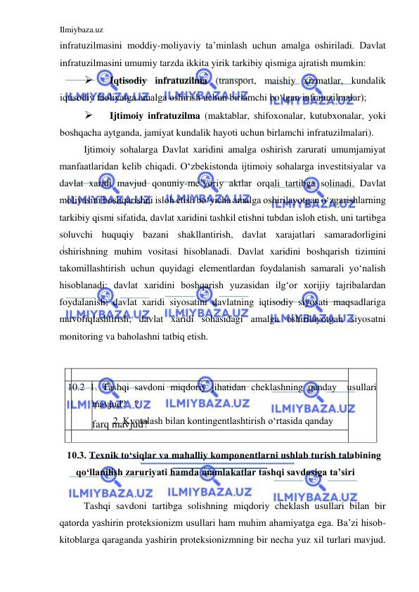 Ilmiybaza.uz 
 
  
farq mavjud?   
    
  
  
infratuzilmasini moddiy-moliyaviy ta’minlash uchun amalga oshiriladi. Davlat 
infratuzilmasini umumiy tarzda ikkita yirik tarkibiy qismiga ajratish mumkin:   
 
Iqtisodiy infratuzilma (transport, maishiy xizmatlar, kundalik 
iqtisodiy faoliyatga amalga oshirish uchun birlamchi boʻlgan infratuzilmalar);  
 
Ijtimoiy infratuzilma (maktablar, shifoxonalar, kutubxonalar, yoki 
boshqacha aytganda, jamiyat kundalik hayoti uchun birlamchi infratuzilmalari).   
Ijtimoiy sohalarga Davlat xaridini amalga oshirish zarurati umumjamiyat 
manfaatlaridan kelib chiqadi. Oʻzbekistonda ijtimoiy sohalarga investitsiyalar va 
davlat xaridi mavjud qonuniy-me’yoriy aktlar orqali tartibga solinadi. Davlat 
moliyasini boshqarishni isloh etish boʻyicha amalga oshirilayotgan oʻzgarishlarning 
tarkibiy qismi sifatida, davlat xaridini tashkil etishni tubdan isloh etish, uni tartibga 
soluvchi huquqiy bazani shakllantirish, davlat xarajatlari samaradorligini 
oshirishning muhim vositasi hisoblanadi. Davlat xaridini boshqarish tizimini 
takomillashtirish uchun quyidagi elementlardan foydalanish samarali yoʻnalish 
hisoblanadi: davlat xaridini boshqarish yuzasidan ilgʻor xorijiy tajribalardan 
foydalanish; davlat xaridi siyosatini davlatning iqtisodiy siyosati maqsadlariga 
muvofiqlashtirish; davlat xaridi sohasidagi amalga oshirilayotgan siyosatni 
monitoring va baholashni tatbiq etish.  
   
   
 10.2 1. Tashqi savdoni miqdoriy jihatidan cheklashning qanday  usullari 
mavjud?  ?  
 2. Kvotalash bilan kontingentlashtirish oʻrtasida qanday  
  
10.3. Texnik toʻsiqlar va mahalliy komponentlarni ushlab turish talabining 
qoʻllanilish zaruriyati hamda mamlakatlar tashqi savdosiga ta’siri  
  
Tashqi savdoni tartibga solishning miqdoriy cheklash usullari bilan bir 
qatorda yashirin proteksionizm usullari ham muhim ahamiyatga ega. Ba’zi hisob-
kitoblarga qaraganda yashirin proteksionizmning bir necha yuz xil turlari mavjud. 
