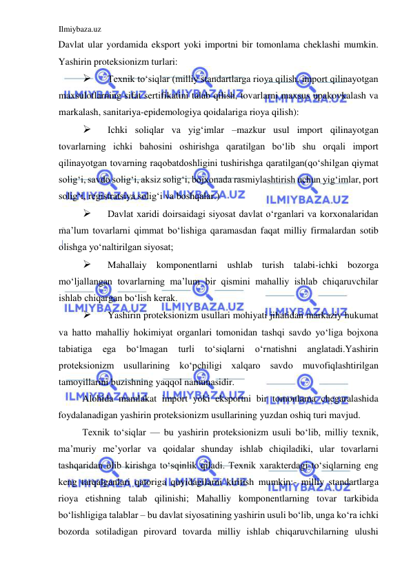 Ilmiybaza.uz 
 
Davlat ular yordamida eksport yoki importni bir tomonlama cheklashi mumkin. 
Yashirin proteksionizm turlari:  
 
Texnik toʻsiqlar (milliy standartlarga rioya qilish, import qilinayotgan 
maxsulotlarning sifat sertifikatini talab qilish, tovarlarni maxsus upakovkalash va 
markalash, sanitariya-epidemologiya qoidalariga rioya qilish):  
 
Ichki soliqlar va yigʻimlar –mazkur usul import qilinayotgan 
tovarlarning ichki bahosini oshirishga qaratilgan boʻlib shu orqali import 
qilinayotgan tovarning raqobatdoshligini tushirishga qaratilgan(qoʻshilgan qiymat 
soligʻi, savdo soligʻi, aksiz soligʻi, bojxonada rasmiylashtirish uchun yigʻimlar, port 
soligʻi, registratsiya soligʻi va boshqalar.)   
 
Davlat xaridi doirsaidagi siyosat davlat oʻrganlari va korxonalaridan 
ma’lum tovarlarni qimmat boʻlishiga qaramasdan faqat milliy firmalardan sotib 
olishga yoʻnaltirilgan siyosat;  
 
Mahallaiy komponentlarni ushlab turish talabi-ichki bozorga 
moʻljallangan tovarlarning ma’lum bir qismini mahalliy ishlab chiqaruvchilar 
ishlab chiqargan boʻlish kerak.  
 
Yashirin proteksionizm usullari mohiyati jihatidan markaziy hukumat 
va hatto mahalliy hokimiyat organlari tomonidan tashqi savdo yoʻliga bojxona 
tabiatiga 
ega 
boʻlmagan 
turli 
toʻsiqlarni 
oʻrnatishni 
anglatadi.Yashirin 
proteksionizm usullarining koʻpchiligi xalqaro savdo muvofiqlashtirilgan 
tamoyillarini buzishning yaqqol namunasidir.  
Alohida mamlakat import yoki eksportni bir tomonlama chegaralashida 
foydalanadigan yashirin proteksionizm usullarining yuzdan oshiq turi mavjud.  
Texnik toʻsiqlar — bu yashirin proteksionizm usuli boʻlib, milliy texnik, 
ma’muriy me’yorlar va qoidalar shunday ishlab chiqiladiki, ular tovarlarni 
tashqaridan olib kirishga toʻsqinlik qiladi. Texnik xarakterdagi toʻsiqlarning eng 
keng tarqalganlari qatoriga quyidagilarni kiritish mumkin:- milliy standartlarga 
rioya etishning talab qilinishi; Mahalliy komponentlarning tovar tarkibida 
boʻlishligiga talablar – bu davlat siyosatining yashirin usuli boʻlib, unga koʻra ichki 
bozorda sotiladigan pirovard tovarda milliy ishlab chiqaruvchilarning ulushi 
