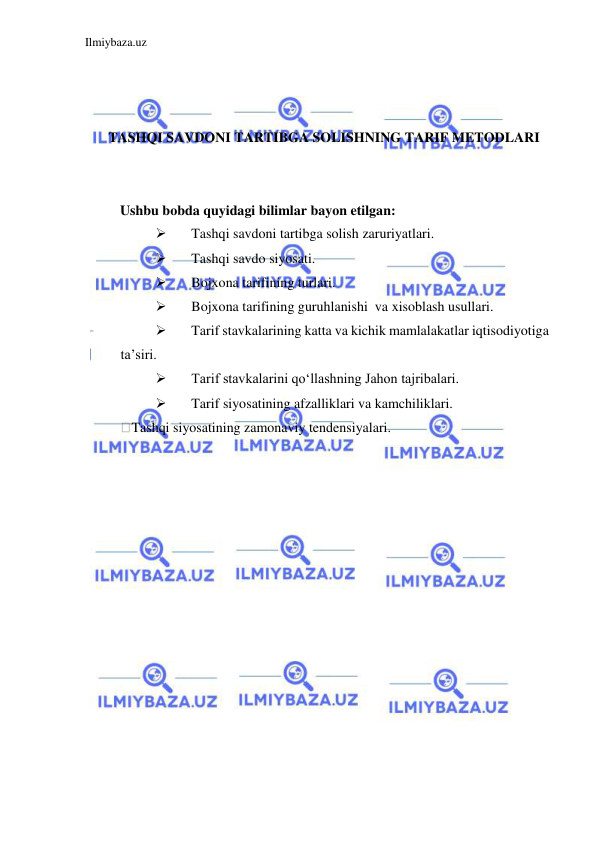 Ilmiybaza.uz 
 
 
 
 
TASHQI SAVDONI TARTIBGA SOLISHNING TARIF METODLARI  
  
 
Ushbu bobda quyidagi bilimlar bayon etilgan:  
 
Tashqi savdoni tartibga solish zaruriyatlari.   
 
Tashqi savdo siyosati.  
 
Bojxona tarifining turlari.   
 
Bojxona tarifining guruhlanishi  va xisoblash usullari.  
 
Tarif stavkalarining katta va kichik mamlalakatlar iqtisodiyotiga 
ta’siri.  
 
Tarif stavkalarini qoʻllashning Jahon tajribalari.  
 
Tarif siyosatining afzalliklari va kamchiliklari.  
Tashqi siyosatining zamonaviy tendensiyalari.  
  
 
 
 
 
 
 
 
 
 
 
 
 
 
