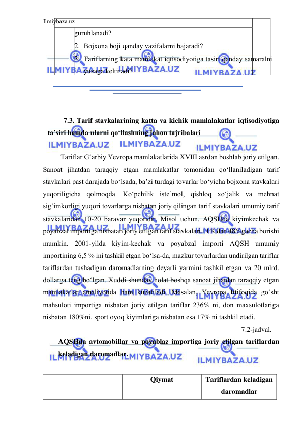 Ilmiybaza.uz 
 
guruhlanadi?  
2. Bojxona boji qanday vazifalarni bajaradi?  
3. Tariflarning kata mamlakat iqtisodiyotiga tasiri qanday samaralni 
yuzaga keltiradi?  
  
  
  
7.3. Tarif stavkalarining katta va kichik mamlalakatlar iqtisodiyotiga 
ta’siri hamda ularni qoʻllashning jahon tajribalari  
  
Tariflar Gʻarbiy Yevropa mamlakatlarida ХVIII asrdan boshlab joriy etilgan. 
Sanoat jihatdan taraqqiy etgan mamlakatlar tomonidan qoʻllaniladigan tarif 
stavkalari past darajada boʻlsada, ba’zi turdagi tovarlar boʻyicha bojxona stavkalari 
yuqoriligicha qolmoqda. Koʻpchilik iste’mol, qishloq xoʻjalik va mehnat 
sigʻimkorligi yuqori tovarlarga nisbatan joriy qilingan tarif stavkalari umumiy tarif 
stavkalaridan 10-20 baravar yuqoridir. Misol uchun, AQSHda kiyimkechak va 
poyabzal importiga nisbatan joriy etilgan tarif stavkalari 11% dan 48%gacha borishi 
mumkin. 2001-yilda kiyim-kechak va poyabzal importi AQSH umumiy 
importining 6,5 % ini tashkil etgan boʻlsa-da, mazkur tovarlardan undirilgan tariflar 
tariflardan tushadigan daromadlarning deyarli yarmini tashkil etgan va 20 mlrd. 
dollarga teng boʻlgan. Xuddi shunday holat boshqa sanoat jihatdan taraqqiy etgan 
mamlakatlar amaliyotida ham kuzatiladi. Masalan, Yevropa Ittifoqida goʻsht 
mahsuloti importiga nisbatan joriy etilgan tariflar 236% ni, don maxsulotlariga 
nisbatan 180%ni, sport oyoq kiyimlariga nisbatan esa 17% ni tashkil etadi.  
7.2-jadval. 
AQSHda avtomobillar va poyablaz importiga joriy etilgan tariflardan 
keladigan daromadlar.  
  
  
Qiymat  
Tariflardan keladigan 
daromadlar  
