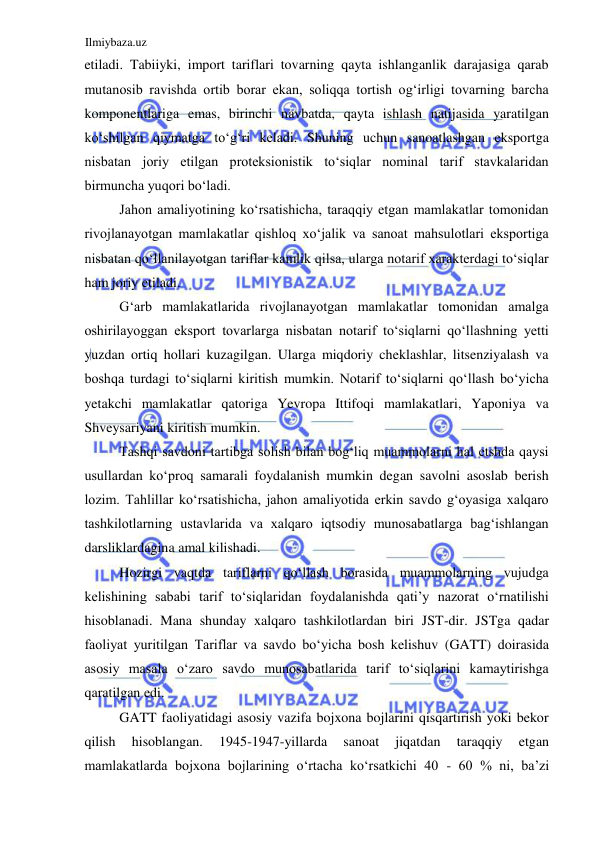 Ilmiybaza.uz 
 
etiladi. Tabiiyki, import tariflari tovarning qayta ishlanganlik darajasiga qarab 
mutanosib ravishda ortib borar ekan, soliqqa tortish ogʻirligi tovarning barcha 
komponentlariga emas, birinchi navbatda, qayta ishlash natijasida yaratilgan 
koʻshilgan qiymatga toʻgʻri keladi. Shuning uchun sanoatlashgan eksportga 
nisbatan joriy etilgan proteksionistik toʻsiqlar nominal tarif stavkalaridan 
birmuncha yuqori boʻladi.   
Jahon amaliyotining koʻrsatishicha, taraqqiy etgan mamlakatlar tomonidan 
rivojlanayotgan mamlakatlar qishloq xoʻjalik va sanoat mahsulotlari eksportiga 
nisbatan qoʻllanilayotgan tariflar kamlik qilsa, ularga notarif xarakterdagi toʻsiqlar 
ham joriy etiladi.  
Gʻarb mamlakatlarida rivojlanayotgan mamlakatlar tomonidan amalga 
oshirilayoggan eksport tovarlarga nisbatan notarif toʻsiqlarni qoʻllashning yetti 
yuzdan ortiq hollari kuzagilgan. Ularga miqdoriy cheklashlar, litsenziyalash va 
boshqa turdagi toʻsiqlarni kiritish mumkin. Notarif toʻsiqlarni qoʻllash boʻyicha 
yetakchi mamlakatlar qatoriga Yevropa Ittifoqi mamlakatlari, Yaponiya va 
Shveysariyani kiritish mumkin.  
Tashqi savdoni tartibga solish bilan bogʻliq muammolarni hal etshda qaysi 
usullardan koʻproq samarali foydalanish mumkin degan savolni asoslab berish 
lozim. Tahlillar koʻrsatishicha, jahon amaliyotida erkin savdo gʻoyasiga xalqaro 
tashkilotlarning ustavlarida va xalqaro iqtsodiy munosabatlarga bagʻishlangan 
darsliklardagina amal kilishadi.  
Hozirgi vaqtda tariflarni qoʻllash borasida muammolarning vujudga 
kelishining sababi tarif toʻsiqlaridan foydalanishda qati’y nazorat oʻrnatilishi 
hisoblanadi. Mana shunday xalqaro tashkilotlardan biri JST-dir. JSTga qadar 
faoliyat yuritilgan Tariflar va savdo boʻyicha bosh kelishuv (GATT) doirasida 
asosiy masala oʻzaro savdo munosabatlarida tarif toʻsiqlarini kamaytirishga 
qaratilgan edi.  
GATT faoliyatidagi asosiy vazifa bojxona bojlarini qisqartirish yoki bekor 
qilish 
hisoblangan. 
1945-1947-yillarda 
sanoat 
jiqatdan 
taraqqiy 
etgan 
mamlakatlarda bojxona bojlarining oʻrtacha koʻrsatkichi 40 - 60 % ni, ba’zi 
