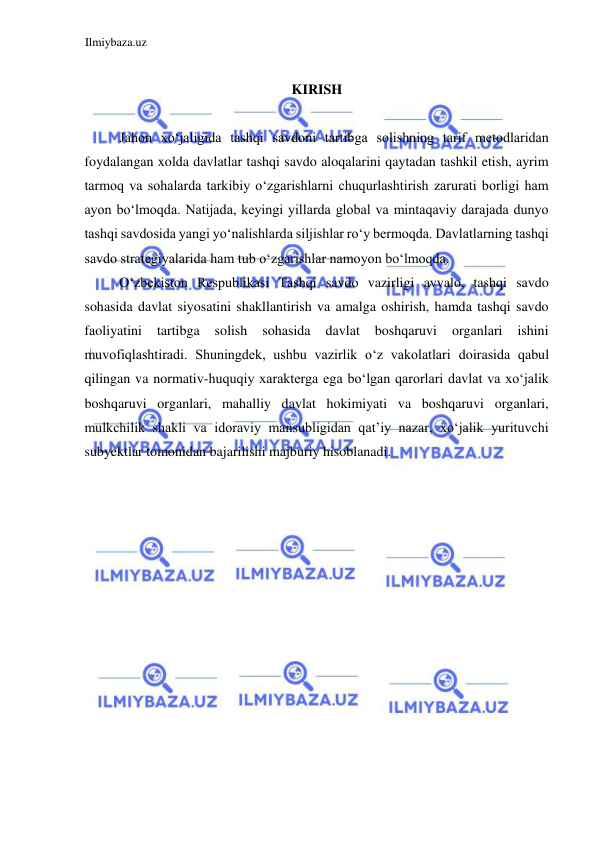 Ilmiybaza.uz 
 
 
KIRISH  
  
Jahon xoʻjaligida tashqi savdoni tartibga solishning tarif metodlaridan 
foydalangan xolda davlatlar tashqi savdo aloqalarini qaytadan tashkil etish, ayrim 
tarmoq va sohalarda tarkibiy oʻzgarishlarni chuqurlashtirish zarurati borligi ham 
ayon boʻlmoqda. Natijada, keyingi yillarda global va mintaqaviy darajada dunyo 
tashqi savdosida yangi yoʻnalishlarda siljishlar roʻy bermoqda. Davlatlarning tashqi 
savdo strategiyalarida ham tub oʻzgarishlar namoyon boʻlmoqda.  
Oʻzbekiston Respublikasi Tashqi savdo vazirligi avvalo, tashqi savdo 
sohasida davlat siyosatini shakllantirish va amalga oshirish, hamda tashqi savdo 
faoliyatini 
tartibga 
solish 
sohasida 
davlat 
boshqaruvi 
organlari 
ishini 
muvofiqlashtiradi. Shuningdek, ushbu vazirlik oʻz vakolatlari doirasida qabul 
qilingan va normativ-huquqiy xarakterga ega boʻlgan qarorlari davlat va xoʻjalik 
boshqaruvi organlari, mahalliy davlat hokimiyati va boshqaruvi organlari, 
mulkchilik shakli va idoraviy mansubligidan qat’iy nazar, xoʻjalik yurituvchi 
subyektlar tomonidan bajarilishi majburiy hisoblanadi.  
  
  
  
 
 
 
 
 
 
 
 
 
  
