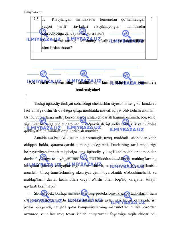 Ilmiybaza.uz 
 
  7.3  1. 
Rivojlangan 
mamlakatlar 
tomonidan 
qoʻllaniladigan 
yuqori 
tariff 
stavkalari 
rivojlanayotgan 
mamlakatlar 
iqtisodiyotiga qanday ta’sir koʻrsatadi?  
2. 
Tarifni tartibga solishning afzalliklari va kamchiliklari 
nimalardan iborat?  
  ?  
  
    
  
  
  
7.4. 
Tarif 
siyosatining 
afzalliklari, 
kamchiliklari 
va 
zamonaviy 
tendensiyalari  
  
Tashqi iqtisodiy faoliyat sohasidagi cheklashlar siyosatini keng koʻlamda va 
faol amalga oshirish davlatga qisqa muddatda muvaffaqiyat olib kelishi mumkin. 
Ushbu yutugʻlarga milliy korxonalarda ishlab chiqarish hajmini oshirish, boj, soliq, 
yigʻimlar hisobiga budjet daromadini koʻpaytirish, iqtisodiy xavfsizlik va mudofaa 
qobiliyatini ta’minlash orqali erishish mumkin.   
Amalda esa bu taktik ustunliklar strategik, uzoq, muddatli istiqboldan kelib 
chiqqan holda, qarama-qarshi tomonga oʻzgaradi. Davlatning tarif miqdoriga 
koʻpaytirilgan import miqdoriga teng iqtisodiy yutugʻi iste’molchilar tomonidan 
davlat foydasiga toʻlaydigan transfer toʻlovi hisoblanadi. Albatta, mablagʻlarning 
bir qismi ijtimoiy ehtiyojlar (oyliklarni oshirish, nafakalar toʻlash)ga sarflanishi 
mumkin, biroq transferlarning aksariyat qismi byurokratik oʻzboshimchalik va 
mablagʻlarni davlat tashkilotlari orqali oʻtishi bilan bogʻliq xarajatlar tufayli 
qaytarib berilmaydi.  
Shuningdek, boshqa mamlakatlarning proteksionistik javob tadbirlarini ham 
e’tiborga olish lozim. Bu tadbirlar tufayli tovar aylanmasi hajmi kamayadi, ish 
joylari qisqaradi, natijada qator kompaniyalarning mahsulotlari milliy bozordan 
arzonroq va sifatsizroq tovar ishlab chiqaruvchi foydasiga siqib chiqariladi, 
