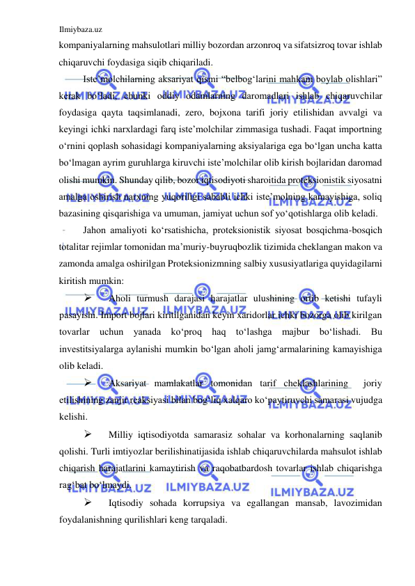 Ilmiybaza.uz 
 
kompaniyalarning mahsulotlari milliy bozordan arzonroq va sifatsizroq tovar ishlab 
chiqaruvchi foydasiga siqib chiqariladi.  
Iste’molchilarning aksariyat qismi “belbogʻlarini mahkam boylab olishlari” 
kerak boʻladi, chunki oddiy odamlarning daromadlari ishlab chiqaruvchilar 
foydasiga qayta taqsimlanadi, zero, bojxona tarifi joriy etilishidan avvalgi va 
keyingi ichki narxlardagi farq iste’molchilar zimmasiga tushadi. Faqat importning 
oʻrnini qoplash sohasidagi kompaniyalarning aksiyalariga ega boʻlgan uncha katta 
boʻlmagan ayrim guruhlarga kiruvchi iste’molchilar olib kirish bojlaridan daromad 
olishi mumkin. Shunday qilib, bozor iqtisodiyoti sharoitida proteksionistik siyosatni 
amalga oshirish narxning yuqoriligi sababli ichki iste’molning kamayishiga, soliq 
bazasining qisqarishiga va umuman, jamiyat uchun sof yoʻqotishlarga olib keladi.  
Jahon amaliyoti koʻrsatishicha, proteksionistik siyosat bosqichma-bosqich 
totalitar rejimlar tomonidan ma’muriy-buyruqbozlik tizimida cheklangan makon va 
zamonda amalga oshirilgan Proteksionizmning salbiy xususiyatlariga quyidagilarni 
kiritish mumkin:  
 
Aholi turmush darajasi harajatlar ulushining ortib ketishi tufayli 
pasayishi. Import bojlari kiritilganidan keyin xaridorlar ichki bozorga olib kirilgan 
tovarlar uchun yanada koʻproq haq toʻlashga majbur boʻlishadi. Bu 
investitsiyalarga aylanishi mumkin boʻlgan aholi jamgʻarmalarining kamayishiga 
olib keladi.  
 
Aksariyat mamlakatlar tomonidan tarif cheklashlarining  joriy 
etilishining zanjir reaksiyasi bilan bogʻliq xalqaro koʻpaytiruvchi samarasi vujudga 
kelishi.  
 
Milliy iqtisodiyotda samarasiz sohalar va korhonalarning saqlanib 
qolishi. Turli imtiyozlar berilishinatijasida ishlab chiqaruvchilarda mahsulot ishlab 
chiqarish harajatlarini kamaytirish va raqobatbardosh tovarlar ishlab chiqarishga 
ragʻbat boʻlmaydi.  
 
Iqtisodiy sohada korrupsiya va egallangan mansab, lavozimidan 
foydalanishning qurilishlari keng tarqaladi.   
