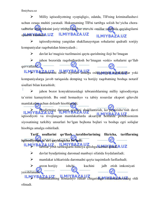 Ilmiybaza.uz 
 
 
Milliy iqtisodiyotning «yopiqligi», odatda, TIFning kriminallashuvi 
uchun ozuqa muhiti yaratadi. Hukumatning TIFni tartibga solish boʻyicha chora-
tadbirlar kompleksini joriy etishga majbur etuvchi omillar tarkibida quyidagilarni 
ajratish mumkin:   
 
iqtisodiyotning yangidan shakllanayotgan sohalarini qudratli xorijiy 
kompaniyalar raqobatidan himoyalash ;  
 
davlat koʻmagisiz tuzilmasini qayta qurishning iloji boʻlmagan   
 
jahon bozorida raqobatbardosh boʻlmagan «eski» sohalarni qoʻllab 
quvvatlash;  
 
kamsituvchi savdo siyosati amalga oshirayotgan mamlakatlar yoki 
kompaniyalarga javob tariqasida demping va horijiy raqobatning boshqa notarif 
usullari bilan kurashish;  
 
jahon bozor konyukturasidagi tebranishlarning milliy iqtisodiyotga 
ta’sirini kamaytirish. Bu omil homashyo va tabiiy resurslar eksport qiluvchi 
mamlakatlar uchun dolzarb hisoblanadi;  
 
byudjetning daromat qismini shakllantirish, koʻpaytirishoʻtish davri 
iqtisodiyoti va rivojlangan mamlakatlarda aksariyat hollarda proteksionizm 
siyosatining tarkibiy unsurlari boʻlgan bojhona bojlari va boshqa egri soliqlar 
hisobiga amalga oshiriladi.   
Tarif 
usullarini qoʻllash tarafdorlarining fikricha, tariflarning 
iqtisodiyotga ta’siri quyidagicha boʻladi:   
 
tariflar yosh tarmoqlarni himoya qilishga xizmat qiladi;  
 
davlat byudjetining daromad manbayi sifatida foydalaniladi;  
 
mamlakat ichkarisida daromadni qayta taqsimlash faollashadi;   
 
arzon  horijiy  
ishchi  
kuchini  
jalb  etish  imkoniyati  
yaxshilanadi;   
 
mamlakatning homashyo ishlab chiqarishga ixtisoslashuvining oldi 
olinadi.  
