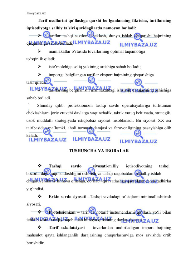 Ilmiybaza.uz 
 
Tarif usullarini qoʻllashga qarshi boʻlganlarning fikricha, tariflarning 
iqtisodiyotga salbiy ta’siri quyidagilarda namoyon boʻladi:  
 
tariflar tashqi savdoni cheklash, dunyo ishlab chiqarishi hajmining 
qisqarishiga sabab boʻladi;   
 
mamlakatlar oʻrtasida tovarlarning optimal taqsimotiga  
toʻsqinlik qiladi;  
 
iste’molchiga soliq yukining ortishiga sabab boʻladi;  
 
importga belgilangan tariflar eksport hajmining qisqarishiga  
tasir qiladi;  
 
tariflarning belgilanishi mamlakatdagi ishsizlik darajasining oshishiga 
sabab boʻladi.  
Shunday qilib, proteksionizm tashqi savdo operatsiyalariga turlituman 
cheklashlarni joriy etuvchi davlatga vaqtinchalik, taktik yutuq keltirsada, strategik, 
uzok muddatli strategiyada istiqbolsiz siyosat hisoblanadi. Bu siyosat ХХ asr 
tajribasidan ma’lumki, aholi turmush darajasi va farovonligining pasayishiga olib 
keladi.  
  
TUSHUNCHA VA IBORALAR  
  
 
Tashqi  
savdo  
siyosati-milliy  
iqtisodiyotning  
tashqi  
bozorlardagi  raqobatdoshligini oshirish va tashqi raqobatdan mahalliy ishlab  
chiqaruvchilarni  himoya qilishga, qoʻllab –quvvatlashga qaratilgan chora-tadbirlar  
yigʻindisi.  
 
Erkin savdo siyosati ‒Tashqi savdodagi toʻsiqlarni minimallashtirish 
siyosati.  
 
Proteksionizm ‒ tarif va notarif instumentlarni qoʻllash yoʻli bilan 
ichki bozorni xorijiy raqobatdan himoya qilishning davlat siyosati.  
 
Tarif eskalatsiyasi ‒ tovarlardan undiriladigan import bojining 
mahsulot qayta ishlanganlik darajasining chuqurlashuviga mos ravishda ortib 
borishidir.  
