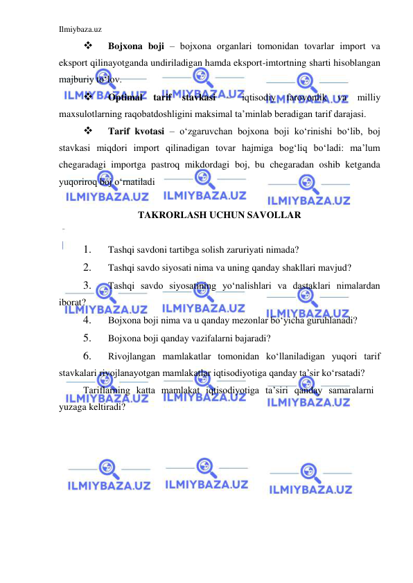 Ilmiybaza.uz 
 
 
Bojxona boji ‒ bojxona organlari tomonidan tovarlar import va 
eksport qilinayotganda undiriladigan hamda eksport-imtortning sharti hisoblangan 
majburiy toʻlov.  
 
Optimal 
tarif 
stavkasi 
‒ 
iqtisodiy 
farovonlik 
va 
milliy 
maxsulotlarning raqobatdoshligini maksimal ta’minlab beradigan tarif darajasi.  
 
Tarif kvotasi ‒ oʻzgaruvchan bojxona boji koʻrinishi boʻlib, boj 
stavkasi miqdori import qilinadigan tovar hajmiga bogʻliq boʻladi: ma’lum 
chegaradagi importga pastroq mikdordagi boj, bu chegaradan oshib ketganda 
yuqoriroq boj oʻrnatiladi  
  
TAKRORLASH UCHUN SAVOLLAR  
  
1. 
Tashqi savdoni tartibga solish zaruriyati nimada?  
2. 
Tashqi savdo siyosati nima va uning qanday shakllari mavjud?  
3. 
Tashqi savdo siyosatining yoʻnalishlari va dastaklari nimalardan 
iborat?  
4. 
Bojxona boji nima va u qanday mezonlar boʻyicha guruhlanadi?  
5. 
Bojxona boji qanday vazifalarni bajaradi?  
6. 
Rivojlangan mamlakatlar tomonidan koʻllaniladigan yuqori tarif 
stavkalari rivojlanayotgan mamlakatlar iqtisodiyotiga qanday ta’sir koʻrsatadi?  
Tariflarning katta mamlakat iqtisodiyotiga ta’siri qanday samaralarni 
yuzaga keltiradi? 
