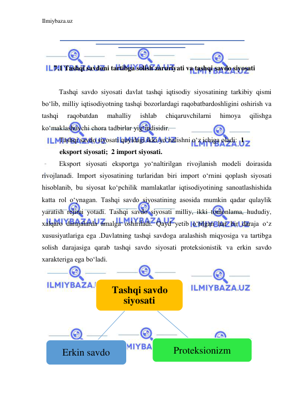 Ilmiybaza.uz 
 
  
  
 
  
  
7.1 Tashqi savdoni tartibga solish zaruriyati va tashqi savdo siyosati  
  
Tashqi savdo siyosati davlat tashqi iqtisodiy siyosatining tarkibiy qismi 
boʻlib, milliy iqtisodiyotning tashqi bozorlardagi raqobatbardoshligini oshirish va 
tashqi 
raqobatdan 
mahalliy 
ishlab 
chiqaruvchilarni 
himoya 
qilishga 
koʻmaklashuvchi chora tadbirlar yigʻindisidir.  
Tashqi savdo siyosati quyidagi ikki yoʻnalishni oʻz ichiga oladi:  1 
eksport siyosati;  2 import siyosati.  
Eksport siyosati eksportga yoʻnaltirilgan rivojlanish modeli doirasida 
rivojlanadi. Import siyosatining turlaridan biri import oʻrnini qoplash siyosati 
hisoblanib, bu siyosat koʻpchilik mamlakatlar iqtisodiyotining sanoatlashishida 
katta rol oʻynagan. Tashqi savdo siyosatining asosida mumkin qadar qulaylik 
yaratish rejimi yotadi. Tashqi savdo siyosati milliy, ikki tomonlama, hududiy, 
xalqaro darajalarda amalga oshiriladi. Qayd yetib oʻtilgan har bir daraja oʻz 
xususiyatlariga ega .Davlatning tashqi savdoga aralashish miqyosiga va tartibga 
solish darajasiga qarab tashqi savdo siyosati proteksionistik va erkin savdo 
xarakteriga ega boʻladi.  
  
 
  
Tashqi savdo  
siyosati 
Proteksionizm 
Erkin savdo 
