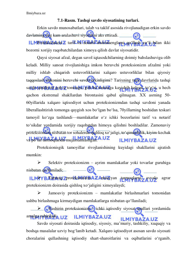 Ilmiybaza.uz 
 
7.1-Rasm. Tashqi savdo siyosatining turlari.  
Erkin savdo munosabatlari, talab va taklif asosida rivojlanadigan erkin savdo 
davlatning eng kam aralashuvi siyosatini aks ettiradi.  
Proteksionizm - tarif va notarif instrumenglarni qoʻllash yoʻli bilan ikki 
bozorni xorijiy raqobatchilardan ximoya qilish davlat siyosatidir.   
Qaysi siyosat afzal, degan savol iqtasodchilarning doimiy bahslashuviga olib 
keladi. Milliy sanoat rivojlanishiga imkon beruvchi proteksionizm afzalmi yoki 
milliy ishlab chiqarish ustuvorliklarini xalqaro ustuvorliklar bilan qiyosiy 
taqqoslash imkonini beruvchi savdo erkinligimi? Tarixning turli davrlarida tashqi 
savdo amaliyoti goh u tomonga, goh bu tomonga kayishib kelgan, toʻgʻri, u hech 
qachon ekstremal shakllardan birontasini qabul qilmagan. ХХ asrning 50-
60yillarida xalqaro iqtisodiyot uchun proteksionizmdan tashqi savdoni yanada 
liberallashtirish tomonga qaygish xos boʻlgan boʻlsa, 70yillarning boshidan teskari 
tamoyil koʻzga tashlandi—mamlakatlar oʻz ichki bozorlarini tarif va notarif 
toʻsikdar yordamida xorijiy raqobatdan himoya qilishni boshladilar. Zamonaviy 
proteksionizm nisbatan tor sohalerda-qishloq xoʻjaligi, toʻqimachilik, kiyim-kechak 
va poʻlat tarmoqlarida mujassamlashgan.  
Proteksionisgik tamoyillar rivojlanishining kuyidagi shakllarini ajratish 
mumkin:  
 
Selektiv proteksionizm – ayrim mamlakatlar yoki tovarlar guruhiga 
nisbatan qoʻllaniladi;  
 
Tarmoq proteksionizm – muayyan tarmoqlarni, avvalo agrar 
proteksionizm doirasida qishloq xoʻjaligini ximoyalaydi;  
 
Jamoaviy proteksionizm – mamlakatlar birlashmarlari tomonidan 
ushbu birlashmaga kirmaydigan mamlakatlarga nisbatan qoʻllaniladi;  
 
Yashirin proteksionizm – ichki iqtisodiy siyosat usullari yordamida 
amalga oshiriladi.  
Savdo siyosati doirasida iqtisodiy, siyosiy, ma’muriy, tashkiliy, xuquqiy va 
boshqa masalalar uzviy bogʻlanib ketadi. Xalqaro iqtisodiyot asosan savdo siyosati 
choralarini qullashning iqtisodiy shart-sharoitlarini va oqibatlarini oʻrganib, 
