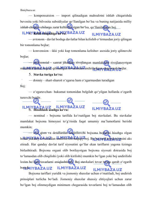 Ilmiybaza.uz 
 
— kompensatsion — import qilinadigan mahsulotni ishlab chiqarishda 
bevosita yoki bilvosita subsidiyalar qoʻllanilgan boʻlsa va buning natijasida milliy 
ishlab chiqaruvchilarga zarar keltirilayotgan boʻlsa, qoʻllaniladigan boj.  
4. Kelib chiqishiga koʻra:  
— avtonom - davlat boshqa davlatlar bilan kelishib oʻtirmasdan joriy qilingan 
bir tomonlama bojlar;  
— konvension - ikki yoki kup tomonlama kelishuv asosida joriy qilinuvchi 
bojlar;  
— preferensial - sanoat jihatidan rivojlangan mamlakatlar rivojlanayotgan 
mamlakatlardan import qilinadigan tovarlardan undiriladigan chegirmali bojlar.  
5. Stavka turiga koʻra:  
— doimiy - shart-sharoit oʻzgarsa ham oʻzgarmasdan turadigan  
boj;  
— oʻzgaruvchan- hukumat tomonidan belgilab qoʻyilgan hollarda oʻzgarib 
turuvchi bojdir.  
  
6. Hisoblash usuliga koʻra:  
— nominal - bojxona tarifida koʻrsatilgan boj stavkalari. Bu stavkalar 
mamlakat bojxona himoyasi toʻgʻrisida faqat umumiy ma’lumotlarni berishi 
mumkin;  
— real qism va detallardan undiriluvchi bojxona bojlarini hisobga olgan 
holda yakuniy tovarlardan undiriluvchi haqiqiy boj. Bu boj tarif eskalatsiyasini aks 
etiradi. Har qanday davlat tarif siyosatini qoʻllar ekan tariflarni yagona tizimga 
birlashtiradi. Bojxona organi olib borilayotgan bojxona siyosati doirasida boj 
toʻlamasdan olib chiqilishi (yoki olib kirilishi) mumkin boʻlgan yoki boj undirilishi 
lozim boʻlgan tovarlarni aniqlashtiradi. Boj stavkalari tovar turiga qarab oʻzgarib 
boradi.  
Bojxona tariflari yuridik va jismoniy shaxslar uchun oʻrnatiladi, boj undirish 
prinsiplari turlicha boʻladi. Jismoniy shaxslar shaxsiy ehtiyojlari uchun zarur 
boʻlgan boj olinmaydigan minimum chegarasida tovarlarni boj toʻlamasdan olib 
