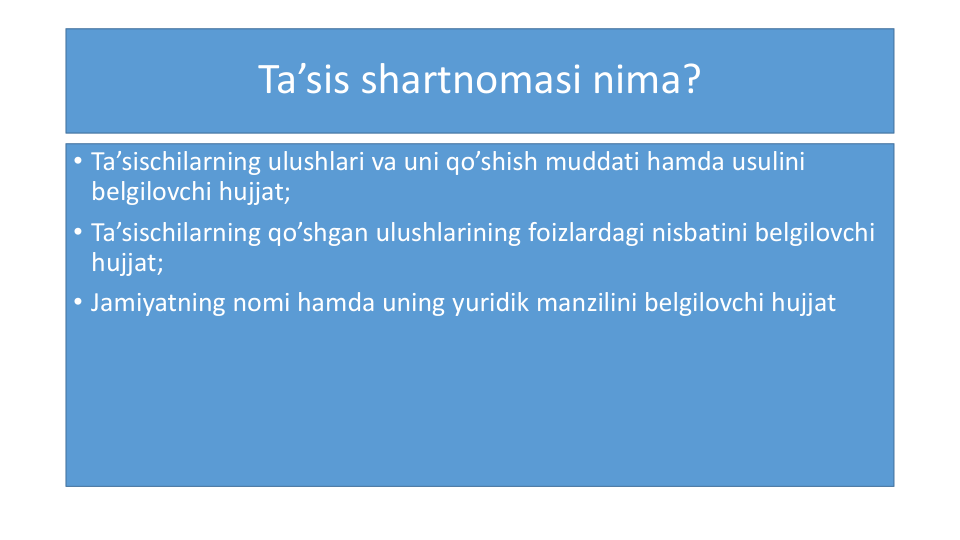 Ta’sis shartnomasi nima?
• Ta’sischilarning ulushlari va uni qo’shish muddati hamda usulini
belgilovchi hujjat;
• Ta’sischilarning qo’shgan ulushlarining foizlardagi nisbatini belgilovchi
hujjat;
• Jamiyatning nomi hamda uning yuridik manzilini belgilovchi hujjat
