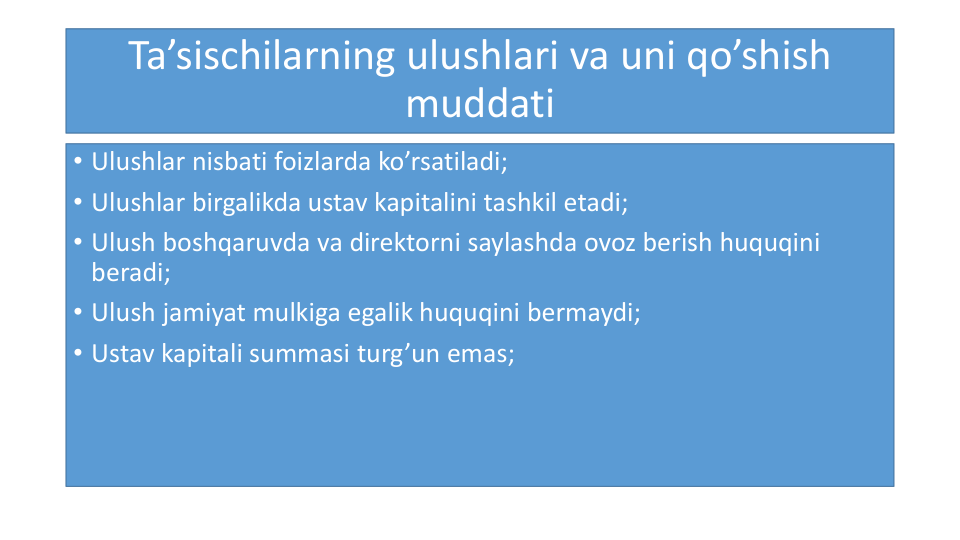Ta’sischilarning ulushlari va uni qo’shish
muddati
• Ulushlar nisbati foizlarda ko’rsatiladi;
• Ulushlar birgalikda ustav kapitalini tashkil etadi;
• Ulush boshqaruvda va direktorni saylashda ovoz berish huquqini
beradi;
• Ulush jamiyat mulkiga egalik huquqini bermaydi;
• Ustav kapitali summasi turg’un emas;
