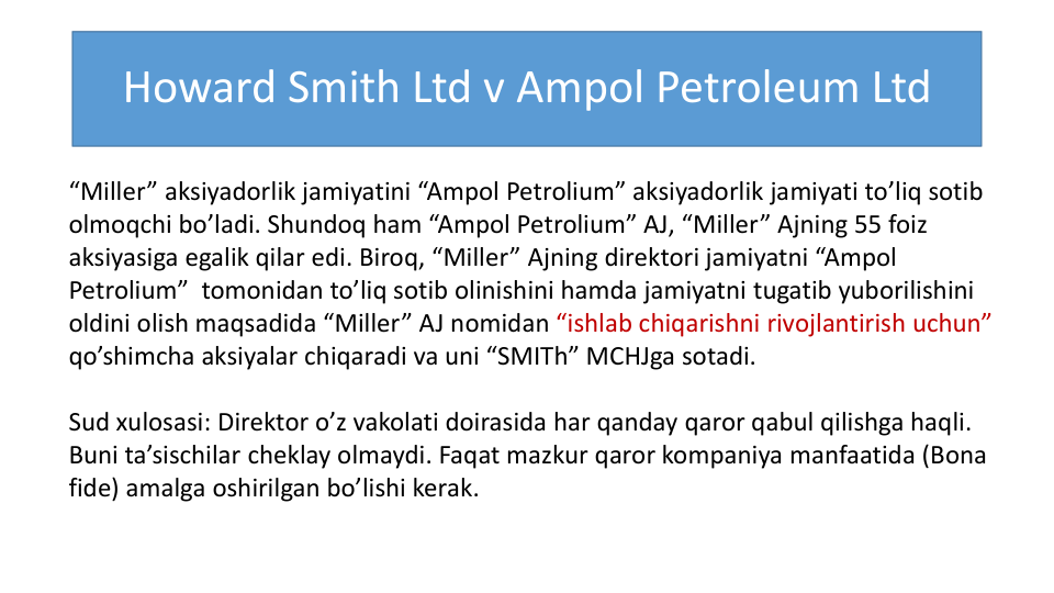 Howard Smith Ltd v Ampol Petroleum Ltd
“Miller” aksiyadorlik jamiyatini “Ampol Petrolium” aksiyadorlik jamiyati to’liq sotib
olmoqchi bo’ladi. Shundoq ham “Ampol Petrolium” AJ, “Miller” Ajning 55 foiz
aksiyasiga egalik qilar edi. Biroq, “Miller” Ajning direktori jamiyatni “Ampol
Petrolium”  tomonidan to’liq sotib olinishini hamda jamiyatni tugatib yuborilishini
oldini olish maqsadida “Miller” AJ nomidan “ishlab chiqarishni rivojlantirish uchun”
qo’shimcha aksiyalar chiqaradi va uni “SMITh” MCHJga sotadi.
Sud xulosasi: Direktor o’z vakolati doirasida har qanday qaror qabul qilishga haqli. 
Buni ta’sischilar cheklay olmaydi. Faqat mazkur qaror kompaniya manfaatida (Bona 
fide) amalga oshirilgan bo’lishi kerak. 
